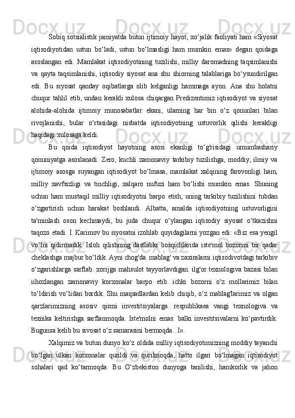 Sobiq sotsialistik jamiyatda butun ijtimoiy hayot, xo‘jalik faoliyati ham «Siyosat
iqtisodiyotidan   ustun   bo‘ladi,   ustun   bo‘lmasligi   ham   mumkin   emas»   degan   qoidaga
asoslangan   edi.   Mamlakat   iqtisodiyotining   tuzilishi,   milliy   daromadning   taqsimlanishi
va   qayta   taqsimlanishi,   iqtisodiy   siyosat   ana   shu   shiorning   talablariga   bo‘ysundirilgan
edi.   Bu   siyosat   qanday   oqibatlarga   olib   kelganligi   hammaga   ayon.   Ana   shu   holatni
chuqur   tahlil   etib,   undan   kerakli   xulosa   chiqargan  Predizentimiz   iqtisodiyot   va   siyosat
alohida-alohida   ijtimoiy   munosabatlar   ekani,   ularning   har   bin   o‘z   qonunlari   bilan
rivojlanishi,   bular   o‘rtasidagi   nisbatda   iqtisodiyotning   ustuvorlik   qilishi   kerakligi
haqidagi xulosaga keldi.
Bu   qoida   iqtisodiyot   hayotning   asosi   ekanligi   to‘g'risidagi   umumbashariy
qonuniyatga   asoslanadi.   Zero,   kuchli   zamonaviy   tarkibiy   tuzilishga,   moddiy,   ilmiy   va
ijtimoiy   asosga   suyangan   iqtisodiyot   bo‘lmasa,   mamlakat   xalqining   farovonligi   ham,
milliy   xavfsizligi   va   tinchligi,   xalqaro   nufuzi   ham   bo‘lishi   mumkin   emas.   Shuning
uchun   ham   mustaqil   milliy   iqtisodiyotni   barpo   etish,   uning   tarkibiy   tuzilishini   tubdan
o‘zgartirish   uchun   harakat   boshlandi.   Albatta,   amalda   iqtisodiyotning   ustuvorligini
ta'minlash   oson   kechmaydi,   bu   juda   chuqur   o‘ylangan   iqtisodiy   siyosat   o‘tkazishni
taqozo etadi. I. Karimov bu siyosatni izohlab quyidagilarni yozgan edi: «Biz esa yengil
vo‘lni   qidirmadik.   Isloh   qilishning   dastlabki   bosqichlarida   iste'mol   bozorini   bir   qadar
cheklashga majbur bo‘ldik. Ayni chog'da. mablag' va zaxiralarni iqtisodivotdagi tarkibiv
o‘zgarishlarga  sarflab. xorijga mahsulot  tayyorlavdigan. ilg'or  texnologiva bazasi  bilan
iihozlangan   zamonaviy   korxonalar   barpo   etib.   ichki   bozorni   o‘z   mollarimiz   bilan
to‘ldirish vo‘lidan bordik. Shu maqsadlardan kelib chiqib, o‘z mablag'larimiz va olgan
qarzlarimizning   asosiv   qismi   investitsiyalarga.   respublikaea   vangi   texnologiva   va
texnika   keltirishga   sarflanmoqda.   Iste'molni   emas.   balki   investitsivalarni   ko‘pavtirdik.
Bugunsa kelib bu sivosat o‘z samarasini bermoqda...I». 
Xalqimiz va butun dunyo ko‘z oldida milliy iqtisodiyotimizning moddiy tayanchi
bo‘lgan   ulkan   korxonalar   qurildi   va   qurilmoqda,   hatto   ilgari   bo‘lmagan   iqtisodiyot
sohalari   qad   ko‘tarmoqda.   Bu   O‘zbekiston   dunyoga   tanilishi,   hamkorlik   va   jahon
  