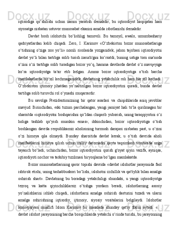 iqtisodiga   qo‘shilishi   uchun   zamin   yaratish   demakdir,   bu   iqtisodiyot   haqiqatan   ham
siyosatga nisbatan ustuvor munosabat ekanini amalda isbotlanishi demakdir.
Davlat   bosh   islohotchi   bo‘lishligj   tamovili.   Bu   tamoyil,   awalo,   umumbashariy
qadriyatlardan   kelib   chiqadi.   Zero,   I.   Karimov   «O‘zbekiston   bozor   munosabatlariga
o‘tishning   o‘ziga   xos   yo‘li»   nomli   risolasida   yozganidek,   jahon   tajribasi   iqtisodiyotni
davlat yo‘li bilan tartibga solib turish zarurh'gini ko‘rsatdi; buning ustiga torn ma'noda
o‘zini o‘zi tartibga solib turadigan bozor yo‘q, hamma davrlarda davlat o‘z mavqeyiga
ko‘ra   iqtisodiyotga   ta'sir   etib   kelgan.   Ammo   bozor   iqtisodiyotiga   o‘tish   barcha
mamlakatlarda bir xil kechmaganidek, davlatning yetakchilik roli ham har xil kechadi.
O‘zbekiston   ijtimoiy   jihatdan   yo‘naltirilgan   bozor   iqtisodiyotini   quradi,   bunda   davlat
tartibga solib turuvchi rol o‘ynashi muqarrardir. 
Bu   savolga   Prezidentimizning   bir   qator   asarlari   va   chiqishlarida   aniq   javoblar
mavjud. Birinchidan, eski tuzum parchalangan, yangi jamiyat hali to‘la qurilmagan bir
sharoitda «iqtisodiyotni boshqarishni qo‘ldan chiqarib yuborish, uning taraqqiyotini o‘z
holiga   tashlab   qo‘yish   mumkin   emas»;   ikkinchidan,   bozor   iqtisodiyotiga   o‘tish
boshlangan   davrda   respublikamiz   aholisining   turmush   darajasi   nisbatan   past,   u   o‘zini
o‘zi   himoya   qila   olmaydi.   Bunday   sharoitida   davlat   kerak,   u   o‘tish   davrida   aholi
manfaatlarini   himoya   qilish   uchun   milliy   daromadni   qayta   taqsimlash   vositasida   unga
tayanch   bo‘ladi;   uchinchidan,   bozor   iqtisodiyotini   qurish   g'oyat   qiyin   vazifa,   ayniqsa,
iqtisodiyoti nochor va tarkibiy tuzilmasi biryoqlama bo‘lgan mamlakatda.
Bozor  munosabatlarining qaror  topishi  davrida  «davlat  islohotlar  jarayonida  faol
ishtirok etishi, uning tashabbuskori bo‘lishi, islohotni izchillik va qat'iylik bilan amalga
oshirish   shart».   Davlatning   bu   boradagi   yetakchiligi   shundaki,   u   yangi   iqtisodiyotga
tezroq   va   katta   qiyinchiliklarsiz   o‘tishga   yordam   beradi,   islohotlarning   asosiy
yo‘nalishlarini   ishlab   chiqadi,   islohotlarni   amalga   oshirish   dasturini   tuzadi   va   ularni
amalga   oshirishning   iqtisodiy,   ijtimoiy,   siyosiy   vositalarini   belgilaydi.   Islohotlar
konsepsiyasi   muallifi   Islom   Karimov   bu   masalada   shunday   qat'iy   fikrni   aytadi:   «.   .
davlat islohot jarayonining barcha bosqichlarida yetakchi o‘rinda turishi, bu jarayonning
  