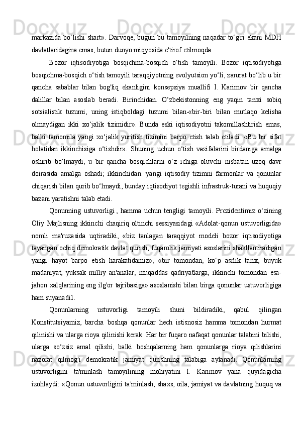 markazida  bo‘lishi  shart». Darvoqe, bugun bu tamoyilning naqadar  to‘g'ri  ekani  MDH
davlatlaridagina emas, butun dunyo miqyosida e'tirof etilmoqda. 
Bozor   iqtisodiyotiga   bosqichma-bosqich   o‘tish   tamoyili.   Bozor   iqtisodiyotiga
bosqichma-bosqich o‘tish tamoyili taraqqiyotning evolyutsion yo‘li, zarurat bo‘lib u bir
qancha   sabablar   bilan   bog'liq   ekanligini   konsepsiya   muallifi   I.   Karimov   bir   qancha
dalillar   bilan   asoslab   beradi.   Birinchidan.   O‘zbekistonning   eng   yaqin   tarixi   sobiq
sotsialistik   tuzumi,   uning   istiqboldagi   tuzumi   bilan-«bir-biri   bilan   mutlaqo   kelisha
olmaydigan   ikki   xo‘jalik   tizimidir».   Bunda   eski   iqtisodiyotni   takomillashtirish   emas,
balki   tamomila   yangi   xo‘jalik   yuritish   tizimini   barpo   etish   talab   etiladi.   «Bu   bir   sifat
holatidan   ikkinchisiga   o‘tishdir».   Shuning   uchun   o‘tish   vazifalarini   birdaniga   amalga
oshirib   bo‘lmaydi,   u   bir   qancha   bosqichlarni   o‘z   ichiga   oluvchi   nisbatan   uzoq   davr
doirasida   amalga   oshadi;   ikkinchidan.   yangi   iqtisodiy   tizimni   farmonlar   va   qonunlar
chiqarish bilan qurib bo‘lmaydi, bunday iqtisodiyot tegishli infrastruk-turani va huquqiy
bazani yaratishni talab etadi. 
Qonunning   ustuvorligi.,   hamma   uchun   tengligi   tamoyili.   Prczidcntimiz   o‘zining
Oliy   Majlisning   ikkinchi   chaqiriq   oltinchi   sessiyasidagi   «Adolat-qonun   ustuvorligida»
nomli   ma'ruzasida   uqtiradiki,   «biz   tanlagan   taraqqiyot   modeli   bozor   iqtisodiyotiga
tayangan ochiq demokratik davlat qurish, fuqarolik jamiyati asoslarini shakllantiradigan
yangi   hayot   barpo   etish   harakatidamiz»,   «bir   tomondan,   ko‘p   asrlik   tarix,   buyuk
madaniyat,   yuksak   milliy   an'analar,   muqaddas   qadriyatlarga,   ikkinchi   tomondan   esa-
jahon xalqlarining eng ilg'or tajribasiga» asoslanishi  bilan birga qonunlar ustuvorligiga
ham suyanadi1. 
Qonunlarning   ustuvorligi   tamoyili   shuni   bildiradiki,   qabul   qilingan
Konstitutsiyamiz,   barcha   boshqa   qonunlar   hech   istisnosiz   hamma   tomondan   hurmat
qilinishi va ularga rioya qilinishi kerak. Har bir fuqaro nafaqat qonunlar talabini bilishi,
ularga   so‘zsiz   amal   qilishi,   balki   boshqalarning   ham   qonunlarga   rioya   qilishlarini
nazorat   qilmog'i   demokratik   jamiyat   qurishning   talabiga   aylanadi.   Qonunlarning
ustuvorligini   ta'minlash   tamoyilining   mohiyatini   I.   Karimov   yana   quyidagicha
izohlaydi: «Qonun ustuvorligini ta'minlash, shaxs, oila, jamiyat va davlatning huquq va
  