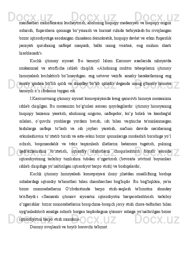 manfaatlari muhofazasini kuchaytirish, aholining huquqiy madaniyati va huquqiy ongini
oshirish,   fuqarolarni   qonunga   bo‘ysunish   va   hurmat   ruhida   tarbiyalash-bu   rivojlangan
bozor iqtisodiyotiga asoslangan chinakam demokratik, huquqiy davlat va erkin fuqarolik
jamiyati   qurishning   nafaqat   maqsadi,   balki   uning   vositasi,   eng   muhim   sharti
hisoblanadi'».
Kuchli   ijtimoiy   siyosat.   Bu   tamoyil   Islom   Karimov   asarlarida   nihoyatda
mukammal   va   atroflicha   ishlab   chiqildi.   «Aholining   muhtoi   tabaqalarini   ijtimoiy
himoyalash   kechiktirib   bo‘lmaydigan.   eng   ustuvor   vazifa.   amaliy   harakatlarning   eng
asosiy   qoidasi   bo‘lib   qoldi   va   shunday   bo‘lib   qoladi»   deganda   uning   ijtimoiy   himova
tamoyili o‘z ifodasini topgan edi. 
I.Karirnovning ijtimoiy siyosat konsepsiyasida keng qamrovli himoya mexanizmi
ishlab   chiqilgan.   Bu   mexanizm   bo‘g'inlari   asosan   quyidagilardir:   ijtimoiy   himoyaning
huquqiy   bazasini   yaratish,   aholining   nogiron,   nafaqador,   ko‘p   bolali   va   kambag'al
oilalari,   o‘quvchi   yoshlarga   yordam   berish,   ish   bilan   vaqtincha   ta'minlanmagan
kishilarga   nafaqa   to‘lash   va   ish   joylari   yaratish,   ma'lum   davrda   narxlarning
erkinlashuvini to‘xtatib turish va asta-sekin bozor qonunlariga moslashib borishiga yo‘l
ochish,   boqimandalik   va   tekis   taqsimlash   illatlarini   batamom   tugatish,   pulning
qadrsizlanishini   to‘xtatish,   iqtisodiy   islohotlarni   chuqurlashtirib   borish   asosida
iqtisodiyotning   tarkibiy   tuzilishini   tubdan   o‘zgartirish   (bevosita   iste'mol   buyumlari
ishlab chiqishga yo‘naltirilgan iqtisodiyot barpo etish) va boshqalardir,
Kuchli   ijtimoiy   himoyalash   konsepsiyasi   ilmiy   jihatdan   muallifning   boshqa
sohalardagi   iqtisodiy   ta'limotlari   bilan   chambarchas   bog'liqdir.   Bu   bog'liqlikni,   ya'ni
bozor   munosabatlarini   O‘zbekistonda   barpo   etish-saqlash   ta'limotini   shunday
ta'riflaydi:i   «Samarali   ijtimoiv   siyosatni   iqtisodiyotni   barqarorlashtirish.   tarkibiy
o‘zgarishlar. bozor munosabatlarini bosqichma-bosqich joriy etish chora-tadbirlari bilan
uyg'unlashtirib amalga oshirib borgan taqdirdagina ijtimoiv sohaga yo‘naltirilgan bozor
iqtisodiyotini barpo etish mumkin». 
Doimiy rivojlanib va boyib boruvchi ta'limot.