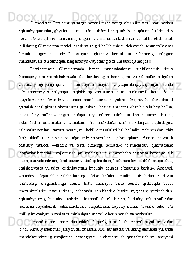 O‘zbekiston Prezidenti yaratgan bozor iqtisodiyotiga o‘tish ilmiy ta'limoti boshqa
iqtisodiy qarashlar, g'oyalar, ta'limotlardan tubdan farq qiladi. Bu haqda muallif shunday
dedi:   «Mustaqil   rivojlanishning   o‘tgan   davrini   umumlashtirish   va   tahlil   etish   isloh
qilishning O‘zbekiston model! asosli va to‘g'ri bo‘lib chiqdi. deb aytish uchun to‘la asos
beradi.   bugun   uni   obro‘li   xalqaro   iqtisodiv   tashkilotlar.   iahonning   ko‘pgina
mamlakatlari tan olmoqda. Eng asosiysi-hayotning o‘zi uni tasdiqlamoqda'»
Prezidentimiz   O‘zbekistonda   bozor   munosabatlarini   shakllantirish   ilmiy
konsepsiyasini   mamlakatimizda   olib   borilayotgan   keng   qamrovli   islohotlar   natijalari
asosida  yangi-yangi qoidalar bilan boyitib borayotir. U yuqorida qayd qilingan asarida
o‘z   konsepsiyasi   ro‘yobga   chiqishining   vositalarini   ham   aniqlashtirib   berdi.   Bular
quyidagilardir:   birinchidan.   inson   manfaatlarini   ro‘yobga   chiqaruvchi   shart-sharoit
yaratish orqaligina islohotlar amalga oshadi; hozirgi sharoitda «har bir oila boy bo‘lsa,
davlat   boy   bo‘ladi»   degan   qoidaga   rioya   qilinsa,   islohotlar   tezroq   samara   beradi;
ikkinchidan.   «mamlakatda   chinakam   o‘rta   mulkdorlar   sinfi   shakllangan   taqdirdagina
islohotlar sezilarli samara beradi, mulkchilik masalalari hal bo‘ladi»; uchinchidan. «biz
ko‘p ukladli iqtisodiyotni vujudga keltirish vazifasini qo‘ymoqdamiz. Bunda ustuvorlik
xususiy   mulkka   —kichik   va   o‘rta   biznesga   beriladi»;   to‘rtinchidan.   qimmatbaho
qog'ozlar   bozorini   rivojlantirish,   pul   mablag'larini   qimmatbaho   qog'ozlar   bozoriga   jalb
etish, aksiyalashtirish, fond bozorida faol qatnashish; beshinchidan. «Ishlab chiqarishni,
iqtislodiyotda   vujudga   keltirilayotgan   huquqiy   doirada   o‘zgartirib   borish».   Asosiysi,
«bunday   o‘zgarishlar   islohotlarning   o‘ziga   kafolat   beradi»;   oltinchidan.   nodavlat
sektordagi   o‘zgarislilarga   doimo   katta   ahamiyat   berib   borish,   qishloqda   bozor
mexanizmlarini   rivojlantirish,   dehqonda   sohibkorlik   hissini   uyg'otish;   yettinchidan.
iqtisodiyotning   hududiy   tuzilishini   takomillashtirib   borish,   hududiy   imkoniyatlardan
samarali   foydalanish;   sakkizinchidan.   respublikani   hayotiy   muhim   tovarlar   bilan   o‘z
milliy imkoniyati hisobiga ta'minlashga ustuvorlik berib borish va boshqalar. 
Perezidentimiz   tomonidan   ishlab   chiqarilgan   bu   besh   tamoyil   hayot   sinovidan
o‘tdi. Amaliy islohotlar jarayonida, xususan, XXI asr arafasi va uning dastlabki yillarida
mamlakatimizning   rivojlanishi   strategiyasi,   islohotlarni   chuqurlashtirish   va   jamiyatni
  