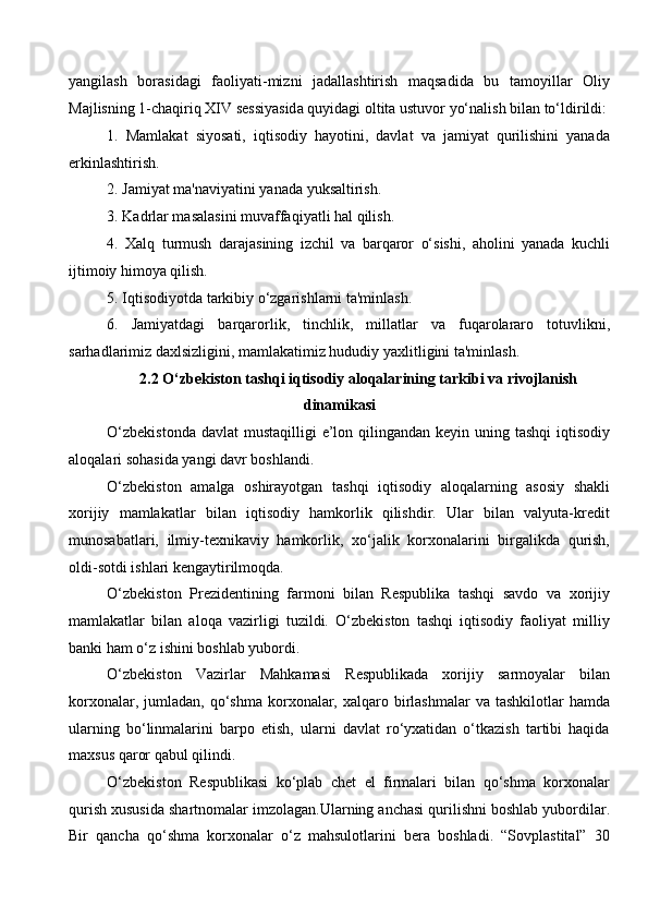 yangilash   borasidagi   faoliyati-mizni   jadallashtirish   maqsadida   bu   tamoyillar   Oliy
Majlisning 1-chaqiriq XIV sessiyasida quyidagi oltita ustuvor yo‘nalish bilan to‘ldirildi:
1.   Mamlakat   siyosati,   iqtisodiy   hayotini,   davlat   va   jamiyat   qurilishini   yanada
erkinlashtirish. 
2. Jamiyat ma'naviyatini yanada yuksaltirish.
3. Kadrlar masalasini muvaffaqiyatli hal qilish. 
4.   Xalq   turmush   darajasining   izchil   va   barqaror   o‘sishi,   aholini   yanada   kuchli
ijtimoiy himoya qilish.
5. Iqtisodiyotda tarkibiy o‘zgarishlarni ta'minlash. 
6.   Jamiyatdagi   barqarorlik,   tinchlik,   millatlar   va   fuqarolararo   totuvlikni,
sarhadlarimiz daxlsizligini, mamlakatimiz hududiy yaxlitligini ta'minlash.
2.2   O‘zbekiston tashqi iqtisodiy aloqalarining tarkibi va rivojlanish
dinamikasi
O‘zbekistonda  davlat  mustaqilligi  e’lon qilingandan keyin uning tashqi  iqtisodiy
aloqalari sohasida yangi davr boshlandi.
O‘zbekiston   amalga   oshirayotgan   tashqi   iqtisodiy   aloqalarning   asosiy   shakli
xorijiy   mamlakatlar   bilan   iqtisodiy   hamkorlik   qilishdir.   Ular   bilan   valyuta-kredit
munosabatlari,   ilmiy-texnikaviy   hamkorlik,   xo‘jalik   korxonalarini   birgalikda   qurish,
oldi-sotdi ishlari kengaytirilmoqda. 
O‘zbekiston   Prezidentining   farmoni   bilan   Respublika   tashqi   savdo   va   xorijiy
mamlakatlar   bilan   aloqa   vazirligi   tuzildi.   O‘zbekiston   tashqi   iqtisodiy   faoliyat   milliy
banki ham o‘z ishini boshlab yubordi.
O‘zbekiston   Vazirlar   Mahkamasi   Respublikada   xorijiy   sarmoyalar   bilan
korxonalar,  jumladan,  qo‘shma  korxonalar,  xalqaro birlashmalar   va tashkilotlar   hamda
ularning   bo‘linmalarini   barpo   etish,   ularni   davlat   ro‘yxatidan   o‘tkazish   tartibi   haqida
maxsus qaror qabul qilindi. 
O‘zbekiston   Respublikasi   ko‘plab   chet   el   firmalari   bilan   qo‘shma   korxonalar
qurish xususida shartnomalar imzolagan.Ularning anchasi qurilishni boshlab yubordilar.
Bir   qancha   qo‘shma   korxonalar   o‘z   mahsulotlarini   bera   boshladi.   “Sovplastital”   30