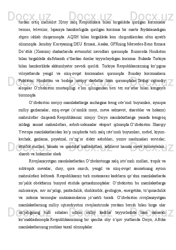 turdan   ortiq   mahsulot   Xitoy   xalq   Respublikasi   bilan   birgalikda   qurilgan   korxonalar
termos,   televizor,   Ispaniya   hamkorligida   qurilgan   korxona   bir   marta   foydalanadigan
shpris   ishlab   chiqarmoqda.   AQSH   bilan   birgalikda   kon   chiqindilaridan   oltin   ajratib
olinmoqda. Janubiy Koreyaning DEU firmasi, Asaka, GFRning Mersedes-Bens firmasi
Do‘stlik   (Xorazm)   shaharlarida   avtomobil   zavodlari   qurmoqda.   Buxoroda   Hindiston
bilan   birgalikda   shifobaxsh   o‘tlardan   dorilar   tayyorlaydigan   korxona.   Bukada   Turkiya
bilan   hamkorlikda   akkumlyator   zavodi   qurildi.   Turkiya   Respublikamizning   ko‘pgina
viloyatlarida   yengil   va   oziq-ovqat   korxonalari   qurmoqda.   Bunday   korxonalarni
Pokiston,   Hindiston   va   boshqa   xorijiy   davlatlar   ham   qurmoqdalar.Tashqi   iqtisodiy
aloqalar   O‘zbekiston   mustaqilligi   e’lon   qilingandan   beri   tez   sur’atlar   bilan   kengayib
bormoqda.
O‘zbekiston   xorijiy   mamlakatlarga   anchagina   keng   iste’mol   buyumlari,   ayniqsa
milliy   gazlamalar,   oziq-ovqat   (o‘simlik   moyi,   meva   sabzavot,   sharoblar   va   hokazo)
mahsulotlar   chiqaradi.Respublikamiz   xorijiy   Osiyo   mamlakatlariga   yanada   kengroq
xildagi   sanoat   mahsulotlari,   asbob-uskunalar   eksport   qilmoqda.O‘zbekiston   Sharqiy
Yevropa mamlakatlaridan ko‘p miqdorda turli xalq iste’moli buyumlari; mebel, kiyim-
kechak,   gazlama,   poyabzal,   ro‘zg‘or   elektr   asboblari,   yozuv   mashinalari   servislar,
attorlik   mollari,   tamaki   va   qandolat   mahsulotlari,   sabzavot   hamda   meva   konservalari,
sharob va hokazolar oladi. 
Rivojlanayotgan mamlakatlardan O‘zbekistonga xalq iste’moli mollari, tropik va
subtropik   mevalar,   choy,   qora   murch,   yengil   va   oziq-ovqat   sanoatining   ayrim
mahsulotlari keltiradi. Respublikamiz turli mutaxassis kadrlarni qo‘shni mamlakatlarda
xo‘jalik   obektlarini   bunyod   etishda   qatnashmoqdalar.   O‘zbekiston   bu   mamlakatlarga
miliorasiya,  suv  xo‘jaligi, paxtachilik,  sholikorlik, geologiya,  energetika, to‘qimachilik
va   .xokoza   tarmoqlar   mutaxassislarini   jo‘natib   turadi.   O‘zbekiston   rivojlanayotgan
mamlakatlarning   milliy   iqtisodiyotini   rivojlantirinda   yordam   berish   bilan   birga   ular
xo‘jaligining   turli   sohalari   uchun   milliy   kadrlar   tayyorlashda   ham   samarali
ko‘maklashmoqda.Respublikamizning   bir   qancha   oliy   o‘quv   yurtlarida   Osiyo,   Afrika
mamlakatlarining yoshlari taxsil olmoqdalar. 
  