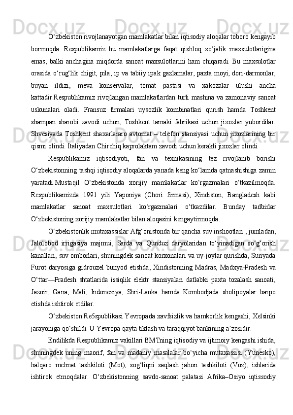 O‘zbekiston rivojlanayotgan mamlakatlar bilan iqtisodiy aloqalar toboro kengayib
bormoqda.   Respublikamiz   bu   mamlakatlarga   faqat   qishloq   xo‘jalik   maxsulotlarigina
emas,   balki   anchagina   miqdorda   sanoat   maxsulotlarini   ham   chiqaradi.   Bu   maxsulotlar
orasida o‘rug‘lik chigit, pila, ip va tabiiy ipak gazlamalar, paxta moyi, dori-darmonlar,
buyan   ildizi,   meva   konservalar,   tomat   pastasi   va   xakozalar   ulushi   ancha
kattadir.Respublikamiz rivojlangan mamlakatlardan turli mashina va zamonaviy sanoat
uskunalari   oladi.   Fransuz   firmalari   uysozlik   kombinatlari   qurish   hamda   Toshkent
shampan   sharobi   zavodi   uchun,   Toshkent   tamaki   fabrikasi   uchun   jixozlar   yubordilar.
Shvesiyada   Toshkent   shaxarlararo   avtomat   –  telefon  stansiyasi   uchun   jixozlarining  bir
qismi olindi. Italiyadan Chirchiq kaprolaktam zavodi uchun kerakli jixozlar olindi. 
Respublikamiz   iqtisodiyoti,   fan   va   texnikasining   tez   rivojlanib   borishi
O‘zbekistonning tashqi iqtisodiy aloqalarda yanada keng ko‘lamda qatnashishiga zamin
yaratadi.Mustaqil   O‘zbekistonda   xorijiy   mamlakatlar   ko‘rgazmalari   o‘tkazilmoqda.
Respublikamizda   1991   yili   Yaponiya   (Chori   firmasi),   Xindiston,   Bangladesh   kabi
mamlakatlar   sanoat   maxsulotlari   ko‘rgazmalari   o‘tkazdilar.   Bunday   tadbirlar
O‘zbekistoning xorijiy mamlakatlar bilan aloqasini kengaytirmoqda. 
O‘zbekistonlik mutaxassislar Afg‘onistonda bir qancha suv inshootlari , jumladan,
Jalolobod   irrigasiya   majmui,   Sarda   va   Qunduz   daryolaridan   to‘yinadigan   so‘g‘orish
kanallari, suv omborlari, shuningdek sanoat korxonalari va uy-joylar qurishda, Suriyada
Furot   daryosiga   gidrouzel   bunyod   etishda,   Xindistonning   Madras,   Madxya-Pradesh   va
O‘ttar—Pradesh   shtatlarida   issiqlik   elektr   stansiyalari   datlabki   paxta   tozalash   sanoati,
Jazoir,   Gana,   Mali,   Indoneziya,   Shri-Lanka   hamda   Kombodjada   sholipoyalar   barpo
etishda ishtirok etdilar. 
O‘zbekiston Re5spublikasi Yevropada xavfsizlik va hamkorlik kengashi, Xelsinki
jarayoniga qo‘shildi. U Yevropa qayta tiklash va taraqqiyot bankining a’zosidir.
Endilikda Respublikamiz vakillari BMTning iqtisodiy va ijtimoiy kengashi ishida,
shuningdek   uning   maorif,   fan   va   madaniy   masalalar   bo‘yicha   mutaxassisi   (Yunesko),
halqaro   mehnat   tashkiloti   (Mot),   sog‘liqni   saqlash   jahon   tashkiloti   (Voz),   ishlarida
ishtirok   etmoqdalar.   O‘zbekistonning   savdo-sanoat   palatasi   Afrika–Osiyo   iqtissodiy
  