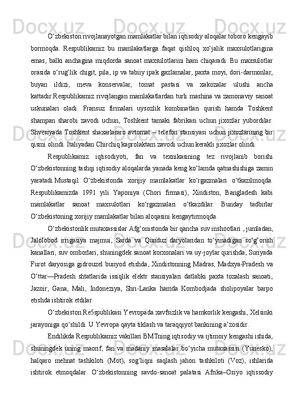 O‘zbekiston rivojlanayotgan mamlakatlar bilan iqtisodiy aloqalar toboro kengayib
bormoqda.   Respublikamiz   bu   mamlakatlarga   faqat   qishloq   xo‘jalik   maxsulotlarigina
emas,   balki   anchagina   miqdorda   sanoat   maxsulotlarini   ham   chiqaradi.   Bu   maxsulotlar
orasida o‘rug‘lik chigit, pila, ip va tabiiy ipak gazlamalar, paxta moyi, dori-darmonlar,
buyan   ildizi,   meva   konservalar,   tomat   pastasi   va   xakozalar   ulushi   ancha
kattadir.Respublikamiz rivojlangan mamlakatlardan turli mashina va zamonaviy sanoat
uskunalari   oladi.   Fransuz   firmalari   uysozlik   kombinatlari   qurish   hamda   Toshkent
shampan   sharobi   zavodi   uchun,   Toshkent   tamaki   fabrikasi   uchun   jixozlar   yubordilar.
Shvesiyada   Toshkent   shaxarlararo   avtomat   –  telefon  stansiyasi   uchun   jixozlarining  bir
qismi olindi. Italiyadan Chirchiq kaprolaktam zavodi uchun kerakli jixozlar olindi. 
Respublikamiz   iqtisodiyoti,   fan   va   texnikasining   tez   rivojlanib   borishi
O‘zbekistonning tashqi iqtisodiy aloqalarda yanada keng ko‘lamda qatnashishiga zamin
yaratadi.Mustaqil   O‘zbekistonda   xorijiy   mamlakatlar   ko‘rgazmalari   o‘tkazilmoqda.
Respublikamizda   1991   yili   Yaponiya   (Chori   firmasi),   Xindiston,   Bangladesh   kabi
mamlakatlar   sanoat   maxsulotlari   ko‘rgazmalari   o‘tkazdilar.   Bunday   tadbirlar
O‘zbekistoning xorijiy mamlakatlar bilan aloqasini kengaytirmoqda. 
O‘zbekistonlik mutaxassislar Afg‘onistonda bir qancha suv inshootlari , jumladan,
Jalolobod   irrigasiya   majmui,   Sarda   va   Qunduz   daryolaridan   to‘yinadigan   so‘g‘orish
kanallari, suv omborlari, shuningdek sanoat korxonalari va uy-joylar qurishda, Suriyada
Furot   daryosiga   gidrouzel   bunyod   etishda,   Xindistonning   Madras,   Madxya-Pradesh   va
O‘ttar—Pradesh   shtatlarida   issiqlik   elektr   stansiyalari   datlabki   paxta   tozalash   sanoati,
Jazoir,   Gana,   Mali,   Indoneziya,   Shri-Lanka   hamda   Kombodjada   sholipoyalar   barpo
etishda ishtirok etdilar. 
O‘zbekiston Re5spublikasi Yevropada xavfsizlik va hamkorlik kengashi, Xelsinki
jarayoniga qo‘shildi. U Yevropa qayta tiklash va taraqqiyot bankining a’zosidir.
Endilikda Respublikamiz vakillari BMTning iqtisodiy va ijtimoiy kengashi ishida,
shuningdek   uning   maorif,   fan   va   madaniy   masalalar   bo‘yicha   mutaxassisi   (Yunesko),
halqaro   mehnat   tashkiloti   (Mot),   sog‘liqni   saqlash   jahon   tashkiloti   (Voz),   ishlarida
ishtirok   etmoqdalar.   O‘zbekistonning   savdo-sanoat   palatasi   Afrika–Osiyo   iqtissodiy