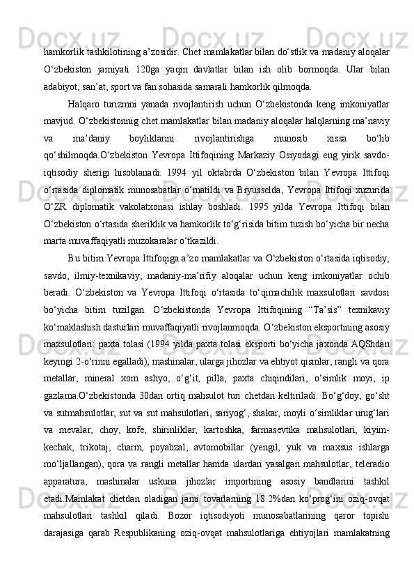 hamkorlik tashkilotining a’zosidir. Chet mamlakatlar bilan do‘stlik va madaniy aloqalar
O‘zbekiston   jamiyati   120ga   yaqin   davlatlar   bilan   ish   olib   bormoqda.   Ular   bilan
adabiyot, san’at, sport va fan sohasida samarali hamkorlik qilmoqda. 
Halqaro   turizmni   yanada   rivojlantirish   uchun   O‘zbekistonda   keng   imkoniyatlar
mavjud. O‘zbekistonnig chet mamlakatlar bilan madaniy aloqalar halqlarning ma’naviy
va   ma’daniy   boyliklarini   rivojlantirishga   munosib   xissa   bo‘lib
qo‘shilmoqda.O‘zbekiston   Yevropa   Ittifoqining   Markaziy   Osiyodagi   eng   yirik   savdo-
iqtisodiy   sherigi   hisoblanadi.   1994   yil   oktabrda   O‘zbekiston   bilan   Yevropa   Ittifoqi
o‘rtasida   diplomatik   munosabatlar   o‘rnatildi   va   Bryusselda,   Yevropa   Ittifoqi   xuzurida
O‘ZR   diplomatik   vakolatxonasi   ishlay   boshladi.   1995   yilda   Yevropa   Ittifoqi   bilan
O‘zbekiston o‘rtasida sheriklik va hamkorlik to‘g‘risida bitim tuzish bo‘yicha bir necha
marta muvaffaqiyatli muzokaralar o‘tkazildi. 
Bu bitim Yevropa Ittifoqiga a’zo mamlakatlar va O‘zbekiston o‘rtasida iqtisodiy,
savdo,   ilmiy-texnikaviy,   madaniy-ma’rifiy   aloqalar   uchun   keng   imkoniyatlar   ochib
beradi.   O‘zbekiston   va   Yevropa   Ittifoqi   o‘rtasida   to‘qimachilik   maxsulotlari   savdosi
bo‘yicha   bitim   tuzilgan.   O‘zbekistonda   Yevropa   Ittifoqining   “Ta’sis”   texnikaviy
ko‘maklashish dasturlari muvaffaqiyatli rivojlanmoqda. O‘zbekiston eksportining asosiy
maxsulotlari: paxta tolasi (1994 yilda paxta tolasi  eksporti bo‘yicha jaxonda AQShdan
keyingi 2-o‘rinni egalladi), mashinalar, ularga jihozlar va ehtiyot qismlar, rangli va qora
metallar,   mineral   xom   ashyo,   o‘g‘it,   pilla,   paxta   chiqindilari,   o‘simlik   moyi,   ip
gazlama.O‘zbekistonda   30dan   ortiq   mahsulot   turi   chetdan   keltiriladi.   Bo‘g‘doy,   go‘sht
va sutmahsulotlar, sut va sut mahsulotlari, sariyog‘, shakar, moyli o‘simliklar urug‘lari
va   mevalar,   choy,   kofe,   shirinliklar,   kartoshka,   farmasevtika   mahsulotlari,   kiyim-
kechak,   trikotaj,   charm,   poyabzal,   avtomobillar   (yengil,   yuk   va   maxsus   ishlarga
mo‘ljallangan),   qora   va   rangli   metallar   hamda   ulardan   yasalgan   mahsulotlar,   teleradio
apparatura,   mashinalar   uskuna   jihozlar   importining   asosiy   bandlarini   tashkil
etadi.Mamlakat   chetdan   oladigan   jami   tovarlarning   18.2%dan   ko‘prog‘ini   oziq-ovqat
mahsulotlari   tashkil   qiladi.   Bozor   iqtisodiyoti   munosabatlarining   qaror   topishi
darajasiga   qarab   Respublikaning   oziq-ovqat   mahsulotlariga   ehtiyojlari   mamlakatning
  