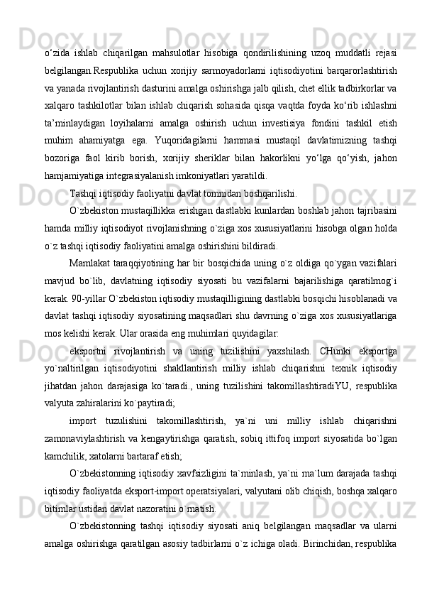 o‘zida   ishlab   chiqarilgan   mahsulotlar   hisobiga   qondirilishining   uzoq   muddatli   rejasi
belgilangan.Respublika   uchun   xorijiy   sarmoyadorlarni   iqtisodiyotini   barqarorlashtirish
va yanada rivojlantirish dasturini amalga oshirishga jalb qilish, chet ellik tadbirkorlar va
xalqaro tashkilotlar  bilan ishlab chiqarish sohasida  qisqa vaqtda foyda ko‘rib ishlashni
ta’minlaydigan   loyihalarni   amalga   oshirish   uchun   investisiya   fondini   tashkil   etish
muhim   ahamiyatga   ega.   Yuqoridagilarni   hammasi   mustaqil   davlatimizning   tashqi
bozoriga   faol   kirib   borish,   xorijiy   sheriklar   bilan   hakorlikni   yo‘lga   qo‘yish,   jahon
hamjamiyatiga integrasiyalanish imkoniyatlari yaratildi. 
Tashqi iqtisodiy faoliyatni davlat tomnidan boshqarilishi. 
O`zbekiston mustaqillikka erishgan dastlabki kunlardan boshlab jahon tajribasini
hamda milliy iqtisodiyot rivojlanishning o`ziga xos xususiyatlarini hisobga olgan holda
o`z tashqi iqtisodiy faoliyatini amalga oshirishini bildiradi. 
Mamlakat  taraqqiyotining har bir bosqichida uning o`z oldiga qo`ygan vazifalari
mavjud   bo`lib,   davlatning   iqtisodiy   siyosati   bu   vazifalarni   bajarilishiga   qaratilmog`i
kerak. 90-yillar O`zbekiston iqtisodiy mustaqilligining dastlabki bosqichi hisoblanadi va
davlat tashqi  iqtisodiy siyosatining maqsadlari  shu davrning o`ziga xos xususiyatlariga
mos kelishi kerak. Ular orasida eng muhimlari quyidagilar:
eksportni   rivojlantirish   va   uning   tuzilishini   yaxshilash.   CHunki   eksportga
yo`naltirilgan   iqtisodiyotini   shakllantirish   milliy   ishlab   chiqarishni   texnik   iqtisodiy
jihatdan   jahon   darajasiga   ko`taradi.,   uning   tuzilishini   takomillashtiradiYU,   respublika
valyuta zahiralarini ko`paytiradi;
import   tuzulishini   takomillashtirish,   ya`ni   uni   milliy   ishlab   chiqarishni
zamonaviylashtirish   va   kengaytirishga   qaratish,   sobiq   ittifoq   import   siyosatida   bo`lgan
kamchilik, xatolarni bartaraf etish;
O`zbekistonning  iqtisodiy xavfsizligini  ta`minlash, ya`ni ma`lum darajada tashqi
iqtisodiy faoliyatda eksport-import operatsiyalari, valyutani olib chiqish, boshqa xalqaro
bitimlar ustidan davlat nazoratini o`rnatish. 
O`zbekistonning   tashqi   iqtisodiy   siyosati   aniq   belgilangan   maqsadlar   va   ularni
amalga oshirishga qaratilgan asosiy tadbirlarni o`z ichiga oladi. Birinchidan, respublika
  