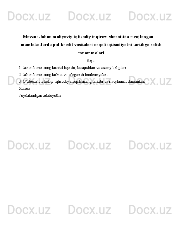 Mavzu: Jahon moliyaviy-iqtisodiy inqirozi sharoitida rivojlangan
mamlakatlarda pul-kredit vositalari orqali iqtisodiyotni tartibga solish
muammolari
Reja:
1. Jaxon bozorining tashkil topishi, bosqichlari va asosiy belgilari.
2. Jahon bozorining tarkibi va o’zgarish tendensiyalari.
3. O‘zbekiston tashqi iqtisodiy aloqalarining tarkibi va rivojlanish dinamikasi.
Xulosa
Foydalanilgan adabiyotlar