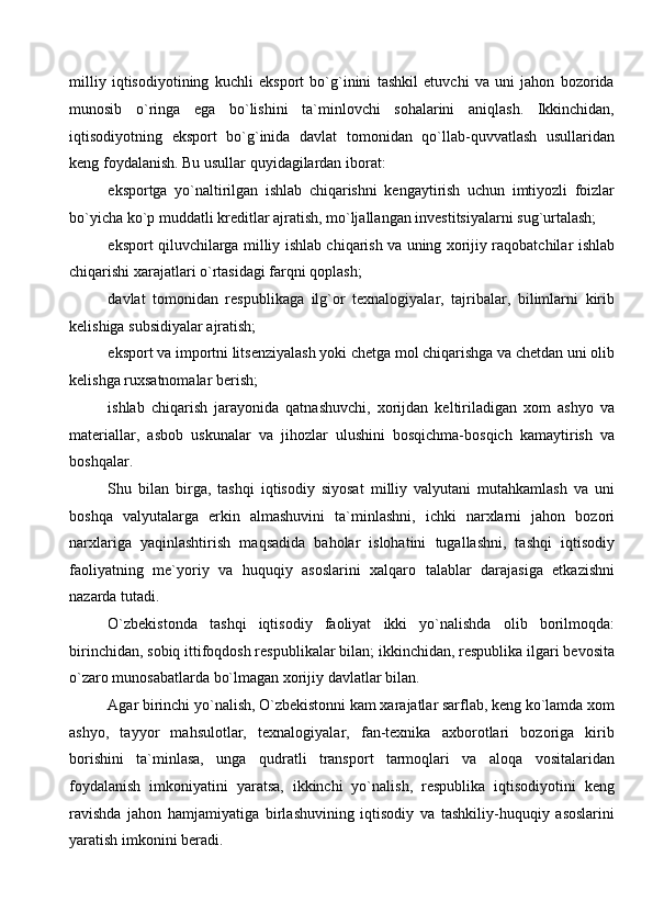 milliy   iqtisodiyotining   kuchli   eksport   bo`g`inini   tashkil   etuvchi   va   uni   jahon   bozorida
munosib   o`ringa   ega   bo`lishini   ta`minlovchi   sohalarini   aniqlash.   Ikkinchidan,
iqtisodiyotning   eksport   bo`g`inida   davlat   tomonidan   qo`llab-quvvatlash   usullaridan
keng foydalanish. Bu usullar quyidagilardan iborat: 
eksportga   yo`naltirilgan   ishlab   chiqarishni   kengaytirish   uchun   imtiyozli   foizlar
bo`yicha ko`p muddatli kreditlar ajratish, mo`ljallangan investitsiyalarni sug`urtalash; 
eksport qiluvchilarga milliy ishlab chiqarish va uning xorijiy raqobatchilar ishlab
chiqarishi xarajatlari o`rtasidagi farqni qoplash; 
davlat   tomonidan   respublikaga   ilg`or   texnalogiyalar,   tajribalar,   bilimlarni   kirib
kelishiga subsidiyalar ajratish; 
eksport va importni litsenziyalash yoki chetga mol chiqarishga va chetdan uni olib
kelishga ruxsatnomalar berish; 
ishlab   chiqarish   jarayonida   qatnashuvchi,   xorijdan   keltiriladigan   xom   ashyo   va
materiallar,   asbob   uskunalar   va   jihozlar   ulushini   bosqichma-bosqich   kamaytirish   va
boshqalar. 
Shu   bilan   birga,   tashqi   iqtisodiy   siyosat   milliy   valyutani   mutahkamlash   va   uni
boshqa   valyutalarga   erkin   almashuvini   ta`minlashni,   ichki   narxlarni   jahon   bozori
narxlariga   yaqinlashtirish   maqsadida   baholar   islohatini   tugallashni,   tashqi   iqtisodiy
faoliyatning   me`yoriy   va   huquqiy   asoslarini   xalqaro   talablar   darajasiga   etkazishni
nazarda tutadi.
O`zbekistonda   tashqi   iqtisodiy   faoliyat   ikki   yo`nalishda   olib   borilmoqda:
birinchidan, sobiq ittifoqdosh respublikalar bilan; ikkinchidan, respublika ilgari bevosita
o`zaro munosabatlarda bo`lmagan xorijiy davlatlar bilan. 
Agar birinchi yo`nalish, O`zbekistonni kam xarajatlar sarflab, keng ko`lamda xom
ashyo,   tayyor   mahsulotlar,   texnalogiyalar,   fan-texnika   axborotlari   bozoriga   kirib
borishini   ta`minlasa,   unga   qudratli   transport   tarmoqlari   va   aloqa   vositalaridan
foydalanish   imkoniyatini   yaratsa,   ikkinchi   yo`nalish,   respublika   iqtisodiyotini   keng
ravishda   jahon   hamjamiyatiga   birlashuvining   iqtisodiy   va   tashkiliy-huquqiy   asoslarini
yaratish imkonini beradi.
  