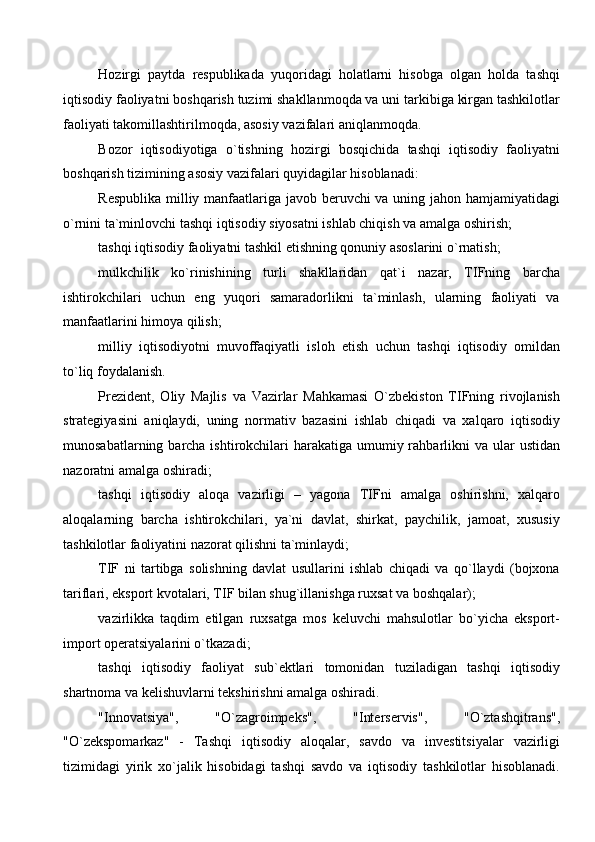 Hozirgi   paytda   respublikada   yuqoridagi   holatlarni   hisobga   olgan   holda   tashqi
iqtisodiy faoliyatni boshqarish tuzimi shakllanmoqda va uni tarkibiga kirgan tashkilotlar
faoliyati takomillashtirilmoqda, asosiy vazifalari aniqlanmoqda. 
Bozor   iqtisodiyotiga   o`tishning   hozirgi   bosqichida   tashqi   iqtisodiy   faoliyatni
boshqarish tizimining asosiy vazifalari quyidagilar hisoblanadi:
Respublika milliy manfaatlariga javob beruvchi  va uning jahon hamjamiyatidagi
o`rnini ta`minlovchi tashqi iqtisodiy siyosatni ishlab chiqish va amalga oshirish; 
tashqi iqtisodiy faoliyatni tashkil etishning qonuniy asoslarini o`rnatish; 
mulkchilik   ko`rinishining   turli   shakllaridan   qat`i   nazar,   TIFning   barcha
ishtirokchilari   uchun   eng   yuqori   samaradorlikni   ta`minlash,   ularning   faoliyati   va
manfaatlarini himoya qilish; 
milliy   iqtisodiyotni   muvoffaqiyatli   isloh   etish   uchun   tashqi   iqtisodiy   omildan
to`liq foydalanish. 
Prezident,   Oliy   Majlis   va   Vazirlar   Mahkamasi   O`zbekiston   TIFning   rivojlanish
strategiyasini   aniqlaydi,   uning   normativ   bazasini   ishlab   chiqadi   va   xalqaro   iqtisodiy
munosabatlarning barcha ishtirokchilari  harakatiga  umumiy rahbarlikni  va ular  ustidan
nazoratni amalga oshiradi; 
tashqi   iqtisodiy   aloqa   vazirligi   –   yagona   TIFni   amalga   oshirishni,   xalqaro
aloqalarning   barcha   ishtirokchilari,   ya`ni   davlat,   shirkat,   paychilik,   jamoat,   xususiy
tashkilotlar faoliyatini nazorat qilishni ta`minlaydi; 
TIF   ni   tartibga   solishning   davlat   usullarini   ishlab   chiqadi   va   qo`llaydi   (bojxona
tariflari, eksport kvotalari, TIF bilan shug`illanishga ruxsat va boshqalar); 
vazirlikka   taqdim   etilgan   ruxsatga   mos   keluvchi   mahsulotlar   bo`yicha   eksport-
import operatsiyalarini o`tkazadi; 
tashqi   iqtisodiy   faoliyat   sub`ektlari   tomonidan   tuziladigan   tashqi   iqtisodiy
shartnoma va kelishuvlarni tekshirishni amalga oshiradi. 
"Innovatsiya",   "O`zagroimpeks",   "Interservis",   "O`ztashqitrans",
"O`zekspomarkaz"   -   Tashqi   iqtisodiy   aloqalar,   savdo   va   investitsiyalar   vazirligi
tizimidagi   yirik   xo`jalik   hisobidagi   tashqi   savdo   va   iqtisodiy   tashkilotlar   hisoblanadi.
  