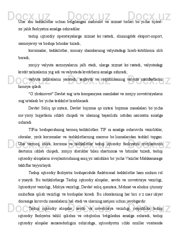 Ular   shu   tashkilotlar   uchun   belgilangan   mahsulot   va   xizmat   turlari   bo`yicha   tijorat-
xo`jalik faoliyatini amalga oshiradilar.
tashqi   iqtisodiy   operatsiyalarga   xizmat   ko`rsatadi,   shuningdek   eksport-import,
sarmoyaviy va boshqa bitimlar tuzadi; 
korxonalar,   tashkilotlar,   xususiy   shaxslarning   valyutadagi   hisob-kitoblarini   olib
boradi; 
xorijiy   valyuta   sarmoyalarini   jalb   etadi,   ularga   xizmat   ko`rsatadi,   valyutadagi
kredit zahiralarini yig`adi va valyutada kreditlarni amalga oshiradi; 
valyuta   zahiralarini   yaratadi,   saqlaydi   va   respublikaning   valyuta   manfaatlarini
himoya qiladi. 
"O`zbekinvest" Davlat sug`urta kompaniyasi mamlakat va xorijiy investitsiyalarni
sug`urtalash bo`yicha tashkilot hisoblanadi.
Davlat   Soliq   qo`mitasi,   Davlat   bojxona   qo`mitasi   bojxona   masalalari   bo`yicha
me`yoriy   hujjatlarni   ishlab   chiqadi   va   ularning   bajarilishi   ustidan   nazoratni   amalga
oshiradi. 
TIFni   boshqarishning   tarmoq   tashkilotlari   TIF   ni   amalga   oshiruvchi   vazirliklar,
idoralar,   yirik   korxonalar   va   tashkilotlarning   maxsus   bo`linmalaridan   tashkil   topgan.
Ular   tarmoq,   idora,   korxona   va   tashkilotlar   tashqi   iqtisodiy   faoliyatini   rivojlantirish
dasturini   ishlab   chiqadi,   xorijiy   sheriklar   bilan   shartnoma   va   bitimlar   tuzadi,   tashqi
iqtisodiy aloqalarni rivojlantirishning aniq yo`nalishlari bo`yicha Vazirlar Mahkamasiga
takliflar tayyorlaydi.
Tashqi   iqtisodiy   faoliyatni   boshqarishda   funktsional   tashkilotlar   ham   muhim   rol
o`ynaydi.   Bu   tashkilotlarga   Tashqi   iqtisodiy   aloqalar,   savdo   va   investitsiya   vazirligi,
Iqtisodiyot vazirligi, Moliya vazirligi, Davlat soliq qumitasi, Mehnat va aholini ijtimoiy
muhofaza   qilish   vazirligi   va   boshqalar   kiradi.   Bu   idoralarning   har   biri   o`z   mas`uliyat
doirasiga kiruvchi masalalarni hal etadi va ularning natijasi uchun javobgardir. 
Tashqi   iqtisodiy   aloqalar,   savdo   va   investitsiya   vazirligi,   respublika   tashqi
iqtisodiy   faoliyatni   tahlil   qilishni   va   istiqbolini   belgilashni   amalga   oshiradi,   tashqi
iqtisodiy   aloqalar   samaradorligini   oshirishga,   iqtisodiyotni   ichki   omillar   vositasida
  