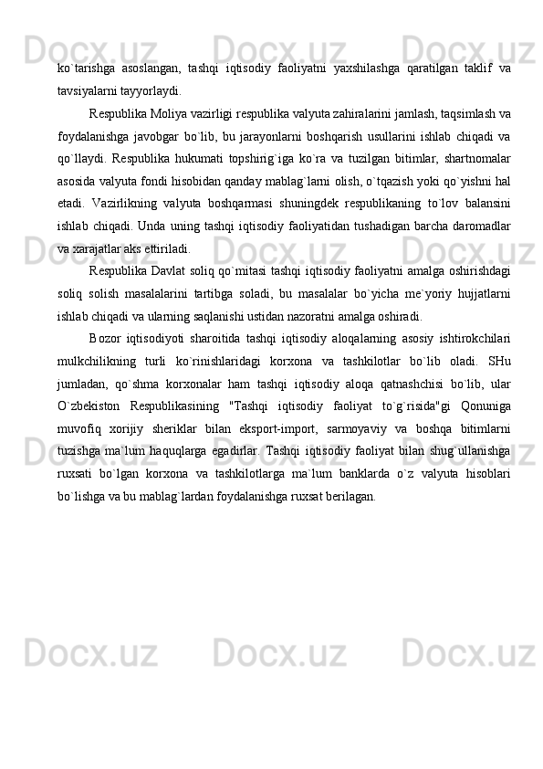 ko`tarishga   asoslangan,   tashqi   iqtisodiy   faoliyatni   yaxshilashga   qaratilgan   taklif   va
tavsiyalarni tayyorlaydi.
Respublika Moliya vazirligi respublika valyuta zahiralarini jamlash, taqsimlash va
foydalanishga   javobgar   bo`lib,   bu   jarayonlarni   boshqarish   usullarini   ishlab   chiqadi   va
qo`llaydi.   Respublika   hukumati   topshirig`iga   ko`ra   va   tuzilgan   bitimlar,   shartnomalar
asosida valyuta fondi hisobidan qanday mablag`larni olish, o`tqazish yoki qo`yishni hal
etadi.   Vazirlikning   valyuta   boshqarmasi   shuningdek   respublikaning   to`lov   balansini
ishlab   chiqadi.   Unda   uning   tashqi   iqtisodiy   faoliyatidan   tushadigan   barcha   daromadlar
va xarajatlar aks ettiriladi. 
Respublika Davlat soliq qo`mitasi tashqi iqtisodiy faoliyatni amalga oshirishdagi
soliq   solish   masalalarini   tartibga   soladi,   bu   masalalar   bo`yicha   me`yoriy   hujjatlarni
ishlab chiqadi va ularning saqlanishi ustidan nazoratni amalga oshiradi.
Bozor   iqtisodiyoti   sharoitida   tashqi   iqtisodiy   aloqalarning   asosiy   ishtirokchilari
mulkchilikning   turli   ko`rinishlaridagi   korxona   va   tashkilotlar   bo`lib   oladi.   SHu
jumladan,   qo`shma   korxonalar   ham   tashqi   iqtisodiy   aloqa   qatnashchisi   bo`lib,   ular
O`zbekiston   Respublikasining   "Tashqi   iqtisodiy   faoliyat   to`g`risida"gi   Qonuniga
muvofiq   xorijiy   sheriklar   bilan   eksport-import,   sarmoyaviy   va   boshqa   bitimlarni
tuzishga   ma`lum   haquqlarga   egadirlar.   Tashqi   iqtisodiy   faoliyat   bilan   shug`ullanishga
ruxsati   bo`lgan   korxona   va   tashkilotlarga   ma`lum   banklarda   o`z   valyuta   hisoblari
bo`lishga va bu mablag`lardan foydalanishga ruxsat berilagan.   
 
 
 
 
 
 
 
 
 
  