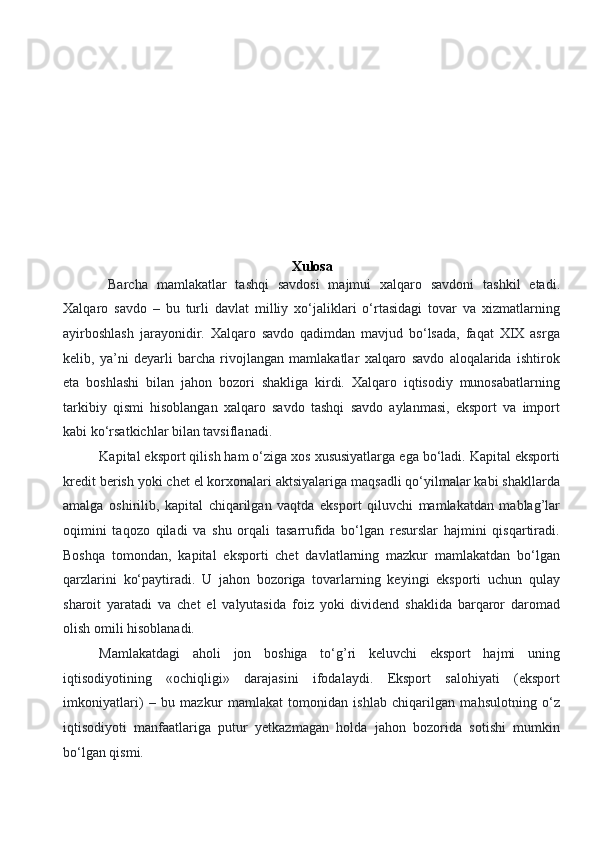 
 
 
Xulosa
     Barcha   mamlakatlar   tashqi   savdosi   majmui   xalqaro   savdoni   tashkil   etadi.
Xalqaro   savdo   –   bu   turli   davlat   milliy   xo‘jaliklari   o‘rtasidagi   tovar   va   xizmatlarning
ayirboshlash   jarayonidir.   Xalqaro   savdo   qadimdan   mavjud   bo‘lsada,   faqat   XIX   asrga
kelib,   ya’ni   deyarli   barcha   rivojlangan   mamlakatlar   xalqaro   savdo   aloqalarida   ishtirok
eta   boshlashi   bilan   jahon   bozori   shakliga   kirdi.   Xalqaro   iqtisodiy   munosabatlarning
tarkibiy   qismi   hisoblangan   xalqaro   savdo   tashqi   savdo   aylanmasi,   eksport   va   import
kabi ko‘rsatkichlar bilan tavsiflanadi. 
Kapital eksport qilish ham o‘ziga xos xususiyatlarga ega bo‘ladi. Kapital eksporti
kredit berish yoki chet el korxonalari aktsiyalariga maqsadli qo‘yilmalar kabi shakllarda
amalga   oshirilib,   kapital   chiqarilgan   vaqtda   eksport   qiluvchi   mamlakatdan   mablag’lar
oqimini   taqozo   qiladi   va   shu   orqali   tasarrufida   bo‘lgan   resurslar   hajmini   qisqartiradi.
Boshqa   tomondan,   kapital   eksporti   chet   davlatlarning   mazkur   mamlakatdan   bo‘lgan
qarzlarini   ko‘paytiradi.   U   jahon   bozoriga   tovarlarning   keyingi   eksporti   uchun   qulay
sharoit   yaratadi   va   chet   el   valyutasida   foiz   yoki   dividend   shaklida   barqaror   daromad
olish omili hisoblanadi. 
Mamlakatdagi   aholi   jon   boshiga   to‘g’ri   keluvchi   eksport   hajmi   uning
iqtisodiyotining   «ochiqligi»   darajasini   ifodalaydi.   Eksport   salohiyati   (eksport
imkoniyatlari)   –   bu   mazkur   mamlakat   tomonidan   ishlab   chiqarilgan   mahsulotning   o‘z
iqtisodiyoti   manfaatlariga   putur   yetkazmagan   holda   jahon   bozorida   sotishi   mumkin
bo‘lgan qismi. 
  