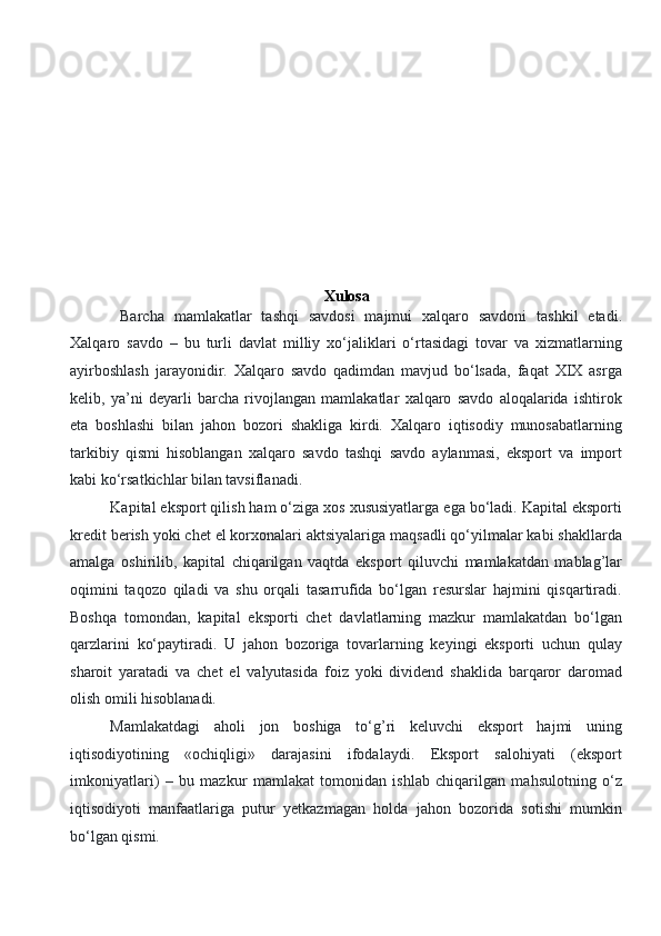 Xulosa
     Barcha   mamlakatlar   tashqi   savdosi   majmui   xalqaro   savdoni   tashkil   etadi.
Xalqaro   savdo   –   bu   turli   davlat   milliy   xo‘jaliklari   o‘rtasidagi   tovar   va   xizmatlarning
ayirboshlash   jarayonidir.   Xalqaro   savdo   qadimdan   mavjud   bo‘lsada,   faqat   XIX   asrga
kelib,   ya’ni   deyarli   barcha   rivojlangan   mamlakatlar   xalqaro   savdo   aloqalarida   ishtirok
eta   boshlashi   bilan   jahon   bozori   shakliga   kirdi.   Xalqaro   iqtisodiy   munosabatlarning
tarkibiy   qismi   hisoblangan   xalqaro   savdo   tashqi   savdo   aylanmasi,   eksport   va   import
kabi ko‘rsatkichlar bilan tavsiflanadi. 
Kapital eksport qilish ham o‘ziga xos xususiyatlarga ega bo‘ladi. Kapital eksporti
kredit berish yoki chet el korxonalari aktsiyalariga maqsadli qo‘yilmalar kabi shakllarda
amalga   oshirilib,   kapital   chiqarilgan   vaqtda   eksport   qiluvchi   mamlakatdan   mablag’lar
oqimini   taqozo   qiladi   va   shu   orqali   tasarrufida   bo‘lgan   resurslar   hajmini   qisqartiradi.
Boshqa   tomondan,   kapital   eksporti   chet   davlatlarning   mazkur   mamlakatdan   bo‘lgan
qarzlarini   ko‘paytiradi.   U   jahon   bozoriga   tovarlarning   keyingi   eksporti   uchun   qulay
sharoit   yaratadi   va   chet   el   valyutasida   foiz   yoki   dividend   shaklida   barqaror   daromad
olish omili hisoblanadi. 
Mamlakatdagi   aholi   jon   boshiga   to‘g’ri   keluvchi   eksport   hajmi   uning
iqtisodiyotining   «ochiqligi»   darajasini   ifodalaydi.   Eksport   salohiyati   (eksport
imkoniyatlari)   –   bu   mazkur   mamlakat   tomonidan   ishlab   chiqarilgan   mahsulotning   o‘z
iqtisodiyoti   manfaatlariga   putur   yetkazmagan   holda   jahon   bozorida   sotishi   mumkin
bo‘lgan qismi.