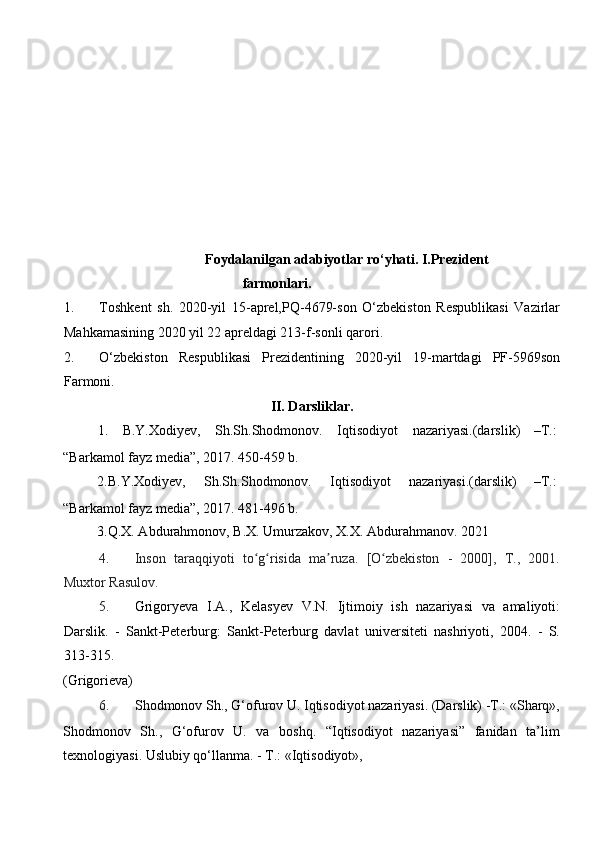  
Foydalanilgan adabiyotlar ro‘yhati. I.Prezident
farmonlari. 
1. Toshkent   sh.   2020-yil   15-aprel,PQ-4679-son   O‘zbekiston   Respublikasi   Vazirlar
Mahkamasining 2020 yil 22 apreldagi 213-f-sonli qarori. 
2. O‘zbekiston   Respublikasi   Prezidentining   2020-yil   19-martdagi   PF-5969son
Farmoni. 
II. Darsliklar. 
1.  B.Y.Xodiyev,  Sh.Sh.Shodmonov.  Iqtisodiyot  nazariyasi.(darslik)  –T.: 
“Barkamol fayz media”, 2017. 450-459 b. 
2.B.Y.Xodiyev,  Sh.Sh.Shodmonov.  Iqtisodiyot  nazariyasi.(darslik)  –T.: 
“Barkamol fayz media”, 2017. 481-496 b. 
   3.Q.X. Abdurahmonov, B.X. Umurzakov, X.X. Abdurahmanov.  2021  
4. Inson   taraqqiyoti   to g risida   ma ruza.   [O zbekiston   -   2000],   T.,   2001.ʻ ʻ ʼ ʻ
Muxtor Rasulov. 
5. Grigoryeva   I.A.,   Kelasyev   V.N.   Ijtimoiy   ish   nazariyasi   va   amaliyoti:
Darslik.   -   Sankt-Peterburg:   Sankt-Peterburg   davlat   universiteti   nashriyoti,   2004.   -   S.
313-315. 
(Grigorieva) 
6. Shоdmоnоv Sh., G‘оfurоv U. Iqtisоdiyot nazariyasi. (Darslik) -T.: «Sharq»,
Shоdmоnоv   Sh.,   G‘оfurоv   U.   va   bоshq.   “Iqtisоdiyot   nazariyasi”   fanidan   ta’lim
tехnоlоgiyasi. Uslubiy qo‘llanma. - T.: «Iqtisоdiyot», 
  