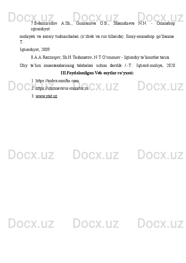 7.Bekmurodov   A.Sh.,   Gimranova   O.B.,   Shamshieva   N.N.   -   Ommabop
iqtisodiyot: 
mohiyati   va   asosiy   tushunchalari   (o‘zbek   va   rus   tillarida).   Ilmiy-ommabop   qo‘llanma.
Т .: 
Iqtisodiyot, 2009. 
8.A.A.Razzoqov, Sh.H.Tashmatov, N.T.O‘rmonov - Iqtisodiy ta’limotlar tarixi. 
Oliy   ta’lim   muassasalarining   talabalari   uchun   darslik   /.-T.:   Iqtisod-moliya,   2020
III.Foydalanilgan Veb-saytlar ro‘yxati: 
1. https://index.minfin.com. 
2. https://coronavirus-monitor.ru 
3. www.stat.uz       
  