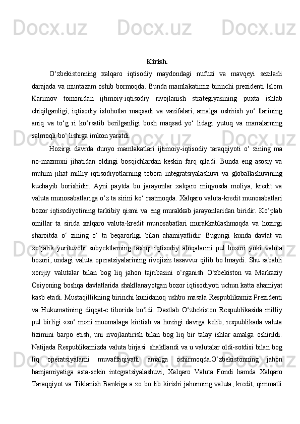 Kirish. 
O‘zbekistonning   xalqaro   iqtisodiy   maydondagi   nufuzi   va   mavqeyi   sezilarli
darajada va muntazam oshib bormoqda. Bunda mamlakatimiz birinchi prezidenti Islom
Karimov   tomonidan   ijtimoiy-iqtisodiy   rivojlanish   strategiyasining   puxta   ishlab
chiqilganligi,   iqtisodiy   islohotlar   maqsadi   va   vazifalari,   amalga   oshirish   yo‘   llarining
aniq   va   to‘g   ri   ko‘rsatib   berilganligi   bosh   maqsad   yo‘   lidagi   yutuq   va   marralarning
salmoqli bo‘ lishiga imkon yaratdi. 
Hozirgi   davrda   dunyo   mamlakatlari   ijtimoiy-iqtisodiy   taraqqiyoti   o‘   zining   ma
no-mazmuni   jihatidan   oldingi   bosqichlardan   keskin   farq   qiladi.   Bunda   eng   asosiy   va
muhim   jihat   milliy   iqtisodiyotlarning   tobora   integratsiyalashuvi   va   globallashuvining
kuchayib   borishidir.   Ayni   paytda   bu   jarayonlar   xalqaro   miqyosda   moliya,   kredit   va
valuta munosabatlariga o‘z ta sirini ko‘ rsatmoqda. Xalqaro valuta-kredit munosabatlari
bozor   iqtisodiyotining   tarkibiy   qismi   va   eng   murakkab   jarayonlaridan   biridir.   Ko‘plab
omillar   ta   sirida   xalqaro   valuta-kredit   munosabatlari   murakkablashmoqda   va   hozirgi
sharoitda   o‘   zining   o‘   ta   beqarorligi   bilan   ahamiyatlidir.   Bugungi   kunda   davlat   va
xo‘jalik   yurituvchi   subyektlarning   tashqi   iqtisodiy   aloqalarini   pul   bozori   yoki   valuta
bozori, undagi valuta operatsiyalarining rivojisiz tasavvur qilib bo lmaydi. Shu sababli
xorijiy   valutalar   bilan   bog   liq   jahon   tajribasini   o‘rganish   O‘zbekiston   va   Markaziy
Osiyoning boshqa davlatlarida shakllanayotgan bozor iqtisodiyoti uchun katta ahamiyat
kasb etadi. Mustaqillikning birinchi kunidanoq ushbu masala Respublikamiz Prezidenti
va   Hukumatining   diqqat-e   tiborida   bo‘ldi.   Dastlab   O‘zbekiston   Respublikasida   milliy
pul   birligi   «so‘   m»ni   muomalaga   kiritish   va   hozirgi   davrga   kelib,   respublikada   valuta
tizimini   barpo   etish,   uni   rivojlantirish   bilan   bog   liq   bir   talay   ishlar   amalga   oshirildi.
Natijada Respublikamizda valuta birjasi  shakllandi va u valutalar oldi-sotdisi bilan bog
liq   operatsiyalarni   muvaffaqiyatli   amalga   oshirmoqda.O‘zbekistonning   jahon
hamjamiyatiga   asta-sekin   integratsiyalashuvi,   Xalqaro   Valuta   Fondi   hamda   Xalqaro
Taraqqiyot  va Tiklanish Bankiga a zo bo lib kirishi  jahonning valuta, kredit, qimmatli
  