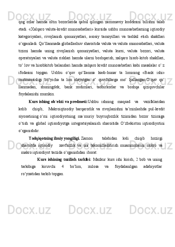 qog   ozlar   hamda   oltin   bozorlarida   qabul   qilingan   zamonaviy   kodeksini   bilishni   talab
etadi. «Xalqaro valuta-kredit munosabatlari» kursida ushbu munosabatlarning iqtisodiy
kategoriyalari,   rivojlanish   qonuniyatlari,   asosiy   tamoyillari   va   tashkil   etish   shakllari
o‘rganiladi. Qo‘llanmada globallashuv sharoitida valuta va valuta munosabatlari, valuta
tizimi   hamda   uning   rivojlanish   qonuniyatlari,   valuta   kursi,   valuta   bozori,   valuta
operatsiyalari va valuta risklari hamda ularni boshqarish, xalqaro hisob-kitob shakllari,
to‘ lov va hisobkitob balanslari hamda xalqaro kredit munosabatlari kabi masalalar o‘ z
ifodasini   topgan.   Ushbu   o‘quv   qo‘llanma   kasb-hunar   ta   limining   «Bank   ishi»
mutaxassisligi   bo‘yicha   ta   lim   olayotgan   o‘   quvchilarga   mo‘   ljallangan.O‘quv   qo‘
llanmadan,   shuningdek,   bank   xodimlari,   tadbirkorlar   va   boshqa   qiziquvchilar
foydalanishi mumkin.
Kurs ishing ob`ekti  va predmeti: Ushbu   ishning     maqsad      va      vazifalaridan
kelib     chiqib,     Makroiqtisodiy   barqarorlik   va   rivojlanishni   ta’minlashda   pul-kredit
siyosatining o‘rni    iqtisodiyotning   ma`muriy   buyruqbozlik   tizimidan   bozor   tizimiga
o‘tish   va   global   iqtisodiyotga   integratsiyalanish   sharoitida   O‘zbekiston   iqtisodiyotini
o‘rganishdir.
Tadqiqotning ilmiy yangiligi.  Zamon talabidan       keli       chiqib       hozirgi
sharoitda   iqtisodiy       xavfsizlik   va   uni   takomillashtirish   muammolarini   mikro   va
makro iqtisodiyot tarzida o‘rganishdan   iborat.
                    Kurs   ishining   tuzilish   tarkibi:   Mazkur   kurs   ishi   kirish,   2   bob   va   uning
tarkibiga   kiruvchi   4   bo’lim,   xulosa   va   foydalanilgan   adabiyotlar
ro’yxatidan tarkib topgan.
 
 
 
 
 
 
 
  