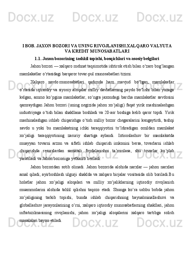  
 
I BOB.   JAXON BOZORI VA UNING RIVOJLANISHI.XALQARO VALYUTA
VA KREDIT MUNOSABATLARI 
1.1.   Jaxon bozorining tashkil topishi, bosqichlari va asosiy belgilari
Jahon bozori   — xalqaro mehnat taqsimotida ishtirok etish bilan o zaro bog langanʻ ʻ
mamlakatlar o rtasidagi barqaror tovar-pul munosabatlari tizimi.	
ʻ  
Xalqaro   savdo   munosabatlari   qadimda   ham   mavjud   bo lgan,   mamlakatlar	
ʻ
o rtasida  iqtisodiy  va siyosiy  aloqalar  milliy davlatlarning paydo bo lishi  bilan yuzaga	
ʻ ʻ
kelgan,   ammo   ko pgina   mamlakatlar,   so ngra   jaxondagi   barcha   mamlakatlar   savdosini	
ʻ ʻ
qamraydigan  Jahon  bozori   (uning  negizida jahon  xo jaligi)  faqat   yirik  mashinalashgan	
ʻ
industriyaga   o tish   bilan   shakllana   boshladi   va   20-asr   boshiga   kelib   qaror   topdi.   Yirik	
ʻ
mashinalashgan  ishlab chiqarishga  o tish milliy bozor chegaralarini  kengaytirdi, tashqi	
ʻ
savdo   u   yoki   bu   mamlakatning   ichki   taraqqiyotini   to ldiradigan   omildan   mamlakat	
ʻ
xo jaligi   taraqqiyotining   zaruriy   shartiga   aylandi.   Ixtisoslashuv   bir   mamlakatda	
ʻ
muayyan   tovarni   arzon   va   sifatli   ishlab   chiqarish   imkonini   bersa,   tovarlarni   ishlab
chiqarishda   resurslardan   samarali   foydalanishni   ta minlasa,   shu   tovarlar   ko plab	
ʼ ʻ
yaratiladi va Jahon bozoriiga yetkazib beriladi.
Jahon   bozoridan   sotib   olinadi.   Jahon   bozorida   alohida   narxlar   —   jahon   narxlari
amal qiladi; ayirboshlash ulgurji shaklda va xalqaro birjalar vositasida olib boriladi.Bu
holatlar   jahon   xo‘jaligi   aloqalari   va   milliy   xo‘jaliklarning   iqtisodiy   rivojlanish
muammolarini   alohida   tahlil   qilishni   taqozo   etadi.   Shunga   ko‘ra   ushbu   bobda   jahon
xo‘jaligining   tarkib   topishi,   bunda   ishlab   chiqarishning   baynalminallashuvi   va
globallashuv   jarayonlarining   o‘rni,  xalqaro   iqtisodiy   munosabatlarning   shakllari,   jahon
infratuzilmasining   rivojlanishi,   jahon   xo‘jaligi   aloqalarini   xalqaro   tartibga   solish
masalalari bayon etiladi. 
  