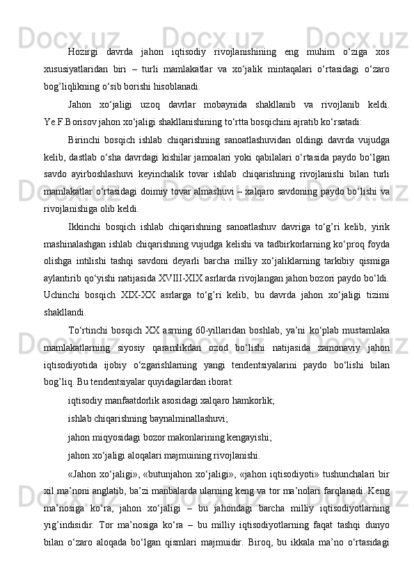 Hozirgi   davrda   jahon   iqtisodiy   rivojlanishining   eng   muhim   o‘ziga   xos
xususiyatlaridan   biri   –   turli   mamlakatlar   va   xo‘jalik   mintaqalari   o‘rtasidagi   o‘zaro
bog’liqlikning o‘sib borishi hisoblanadi.
Jahon   xo‘jaligi   uzoq   davrlar   mobaynida   shakllanib   va   rivojlanib   keldi.
Ye.F.Borisov jahon xo‘jaligi shakllanishining to‘rtta bosqichini ajratib ko‘rsatadi: 
Birinchi   bosqich   ishlab   chiqarishning   sanoatlashuvidan   oldingi   davrda   vujudga
kelib, dastlab o‘sha davrdagi  kishilar  jamoalari  yoki  qabilalari o‘rtasida paydo bo‘lgan
savdo   ayirboshlashuvi   keyinchalik   tovar   ishlab   chiqarishning   rivojlanishi   bilan   turli
mamlakatlar o‘rtasidagi doimiy tovar almashuvi – xalqaro savdoning paydo bo‘lishi va
rivojlanishiga olib keldi. 
Ikkinchi   bosqich   ishlab   chiqarishning   sanoatlashuv   davriga   to‘g’ri   kelib,   yirik
mashinalashgan ishlab chiqarishning vujudga kelishi va tadbirkorlarning ko‘proq foyda
olishga   intilishi   tashqi   savdoni   deyarli   barcha   milliy   xo‘jaliklarning   tarkibiy   qismiga
aylantirib qo‘yishi natijasida XVIII-XIX asrlarda rivojlangan jahon bozori paydo bo‘ldi.
Uchinchi   bosqich   XIX-XX   asrlarga   to‘g’ri   kelib,   bu   davrda   jahon   xo‘jaligi   tizimi
shakllandi. 
To‘rtinchi   bosqich   XX   asrning   60-yillaridan   boshlab,   ya’ni   ko‘plab   mustamlaka
mamlakatlarning   siyosiy   qaramlikdan   ozod   bo‘lishi   natijasida   zamonaviy   jahon
iqtisodiyotida   ijobiy   o‘zgarishlarning   yangi   tendentsiyalarini   paydo   bo‘lishi   bilan
bog’liq. Bu tendentsiyalar quyidagilardan iborat: 
iqtisodiy manfaatdorlik asosidagi xalqaro hamkorlik; 
ishlab chiqarishning baynalminallashuvi; 
jahon miqyosidagi bozor makonlarining kengayishi; 
jahon xo‘jaligi aloqalari majmuining rivojlanishi. 
«Jahon   xo‘jaligi»,   «butunjahon   xo‘jaligi»,   «jahon   iqtisodiyoti»   tushunchalari   bir
xil ma’noni anglatib, ba’zi manbalarda ularning keng va tor ma’nolari farqlanadi. Keng
ma’nosiga   ko‘ra,   jahon   xo‘jaligi   –   bu   jahondagi   barcha   milliy   iqtisodiyotlarning
yig’indisidir.   Tor   ma’nosiga   ko‘ra   –   bu   milliy   iqtisodiyotlarning   faqat   tashqi   dunyo
bilan   o‘zaro   aloqada   bo‘lgan   qismlari   majmuidir.   Biroq,   bu   ikkala   ma’no   o‘rtasidagi
  