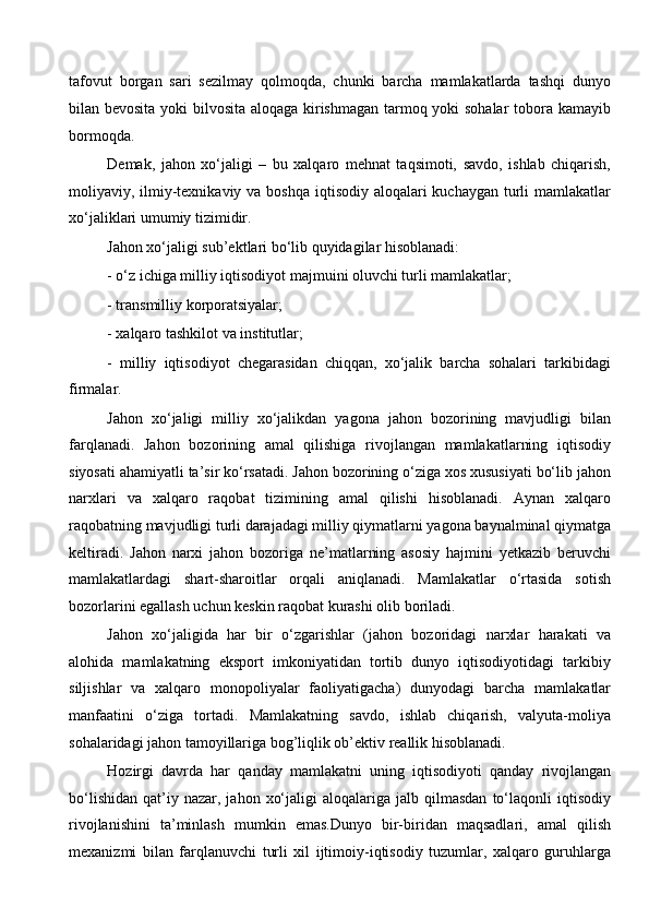 tafovut   borgan   sari   sezilmay   qolmoqda,   chunki   barcha   mamlakatlarda   tashqi   dunyo
bilan bevosita yoki bilvosita aloqaga kirishmagan tarmoq yoki sohalar tobora kamayib
bormoqda. 
Demak,   jahon   xo‘jaligi   –   bu   xalqaro   mehnat   taqsimoti,   savdo,   ishlab   chiqarish,
moliyaviy, ilmiy-texnikaviy va boshqa iqtisodiy aloqalari  kuchaygan turli  mamlakatlar
xo‘jaliklari umumiy tizimidir.
Jahon xo‘jaligi sub’ektlari bo‘lib quyidagilar hisoblanadi: 
- o‘z ichiga milliy iqtisodiyot majmuini oluvchi turli mamlakatlar;
- transmilliy korporatsiyalar; 
- xalqaro tashkilot va institutlar;
-   milliy   iqtisodiyot   chegarasidan   chiqqan,   xo‘jalik   barcha   sohalari   tarkibidagi
firmalar. 
Jahon   xo‘jaligi   milliy   xo‘jalikdan   yagona   jahon   bozorining   mavjudligi   bilan
farqlanadi.   Jahon   bozorining   amal   qilishiga   rivojlangan   mamlakatlarning   iqtisodiy
siyosati ahamiyatli ta’sir ko‘rsatadi. Jahon bozorining o‘ziga xos xususiyati bo‘lib jahon
narxlari   va   xalqaro   raqobat   tizimining   amal   qilishi   hisoblanadi.   Aynan   xalqaro
raqobatning mavjudligi turli darajadagi milliy qiymatlarni yagona baynalminal qiymatga
keltiradi.   Jahon   narxi   jahon   bozoriga   ne’matlarning   asosiy   hajmini   yetkazib   beruvchi
mamlakatlardagi   shart-sharoitlar   orqali   aniqlanadi.   Mamlakatlar   o‘rtasida   sotish
bozorlarini egallash uchun keskin raqobat kurashi olib boriladi. 
Jahon   xo‘jaligida   har   bir   o‘zgarishlar   (jahon   bozoridagi   narxlar   harakati   va
alohida   mamlakatning   eksport   imkoniyatidan   tortib   dunyo   iqtisodiyotidagi   tarkibiy
siljishlar   va   xalqaro   monopoliyalar   faoliyatigacha)   dunyodagi   barcha   mamlakatlar
manfaatini   o‘ziga   tortadi.   Mamlakatning   savdo,   ishlab   chiqarish,   valyuta-moliya
sohalaridagi jahon tamoyillariga bog’liqlik ob’ektiv reallik hisoblanadi. 
Hozirgi   davrda   har   qanday   mamlakatni   uning   iqtisodiyoti   qanday   rivojlangan
bo‘lishidan   qat’iy  nazar,  jahon   xo‘jaligi   aloqalariga  jalb  qilmasdan   to‘laqonli   iqtisodiy
rivojlanishini   ta’minlash   mumkin   emas.Dunyo   bir-biridan   maqsadlari,   amal   qilish
mexanizmi   bilan   farqlanuvchi   turli   xil   ijtimoiy-iqtisodiy   tuzumlar,   xalqaro   guruhlarga
  