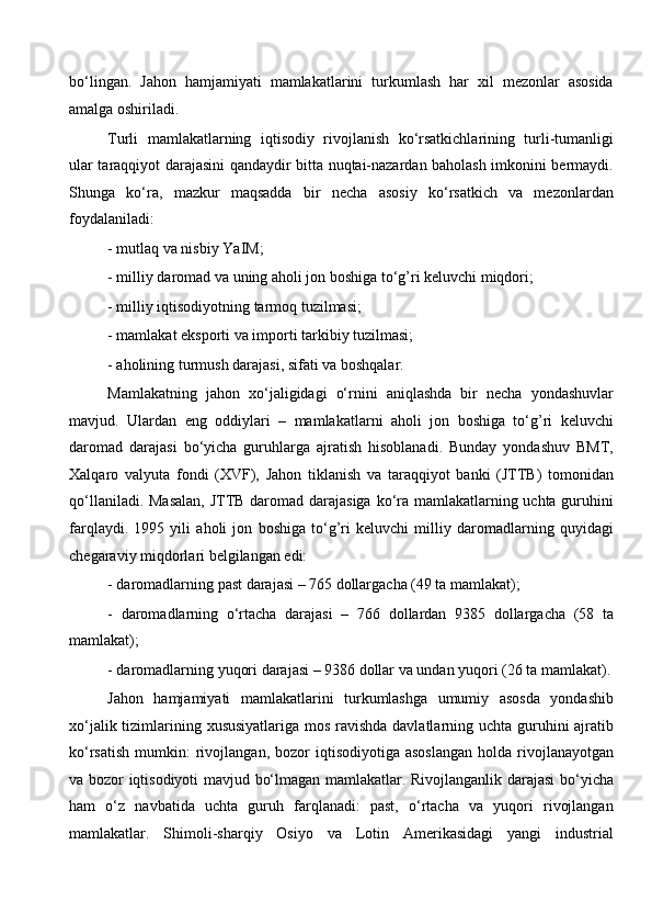 bo‘lingan.   Jahon   hamjamiyati   mamlakatlarini   turkumlash   har   xil   mezonlar   asosida
amalga oshiriladi. 
Turli   mamlakatlarning   iqtisodiy   rivojlanish   ko‘rsatkichlarining   turli-tumanligi
ular taraqqiyot darajasini qandaydir bitta nuqtai-nazardan baholash imkonini bermaydi.
Shunga   ko‘ra,   mazkur   maqsadda   bir   necha   asosiy   ko‘rsatkich   va   mezonlardan
foydalaniladi: 
- mutlaq va nisbiy YaIM; 
- milliy daromad va uning aholi jon boshiga to‘g’ri keluvchi miqdori; 
- milliy iqtisodiyotning tarmoq tuzilmasi; 
- mamlakat eksporti va importi tarkibiy tuzilmasi; 
- aholining turmush darajasi, sifati va boshqalar. 
Mamlakatning   jahon   xo‘jaligidagi   o‘rnini   aniqlashda   bir   necha   yondashuvlar
mavjud.   Ulardan   eng   oddiylari   –   mamlakatlarni   aholi   jon   boshiga   to‘g’ri   keluvchi
daromad   darajasi   bo‘yicha   guruhlarga   ajratish   hisoblanadi.   Bunday   yondashuv   BMT,
Xalqaro   valyuta   fondi   (XVF),   Jahon   tiklanish   va   taraqqiyot   banki   (JTTB)   tomonidan
qo‘llaniladi. Masalan,  JTTB daromad darajasiga  ko‘ra mamlakatlarning uchta guruhini
farqlaydi.   1995   yili   aholi   jon   boshiga   to‘g’ri   keluvchi   milliy   daromadlarning   quyidagi
chegaraviy miqdorlari belgilangan edi: 
- daromadlarning past darajasi – 765 dollargacha (49 ta mamlakat); 
-   daromadlarning   o‘rtacha   darajasi   –   766   dollardan   9385   dollargacha   (58   ta
mamlakat); 
- daromadlarning yuqori darajasi – 9386 dollar va undan yuqori (26 ta mamlakat).
Jahon   hamjamiyati   mamlakatlarini   turkumlashga   umumiy   asosda   yondashib
xo‘jalik tizimlarining xususiyatlariga mos ravishda  davlatlarning uchta guruhini ajratib
ko‘rsatish   mumkin:   rivojlangan,  bozor  iqtisodiyotiga  asoslangan   holda  rivojlanayotgan
va bozor iqtisodiyoti mavjud bo‘lmagan mamlakatlar. Rivojlanganlik darajasi bo‘yicha
ham   o‘z   navbatida   uchta   guruh   farqlanadi:   past,   o‘rtacha   va   yuqori   rivojlangan
mamlakatlar.   Shimoli-sharqiy   Osiyo   va   Lotin   Amerikasidagi   yangi   industrial
  