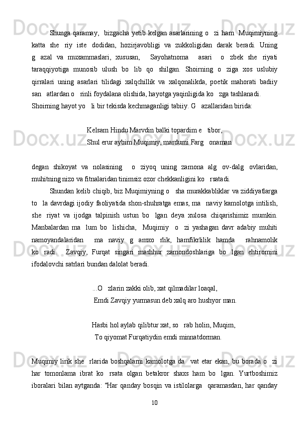 Shunga  qaramay,    bizgacha  yetib  kelgan   asarlarining  o zi   ham     Muqimiyning
katta   she riy   iste dodidan,   hozirjavobligi   va   zukkoligidan   darak   beradi.   Uning	
 
g azal   va   muxammaslari,   xususan,   Sayohatnoma   asari     o zbek   she riyati	
    
taraqqiyotiga   munosib   ulush   bo lib   qo shilgan.   Shoirning   o ziga   xos   uslubiy	
  
qirralari   uning   asarlari   tilidagi   xalqchillik   va   xalqonalikda,   poetik   mahorati   badiiy
san atlardan o rinli foydalana olishida, hayotga yaqinligida ko zga tashlanadi.	
  
Shoirning hayot yo li bir tekisda kechmaganligi tabiiy. 	
 G azallaridan birida:	
Kelsam Hindu Marvdin balki topardim e tibor,	

     Shul erur aybim Muqimiy, mardumi Farg onaman

degan   shikoyat   va   nolasining     o ziyoq   uning   zamona   alg ov-dalg ovlaridan,	
  
muhitning nizo va fitnalaridan tinimsiz ozor chekkanligini ko rsatadi.	

Shundan kelib chiqib, biz Muqimiyning o sha murakkabliklar va ziddiyatlarga	

to la davrdagi ijodiy faoliyatida shon-shuhratga emas, ma naviy kamolotga intilish,	
 
she riyat   va   ijodga   talpinish   ustun   bo lgan   deya   xulosa   chiqarishimiz   mumkin.
 
Manbalardan   ma lum   bo lishicha,     Muqimiy     o zi   yashagan   davr   adabiy   muhiti	
  
namoyandalaridan     ma naviy   g amxo rlik,   hamfikrlilik   hamda     rahnamolik	
  
ko radi.     Zavqiy,   Furqat   singari   mashhur   zamondoshlariga   bo lgan   ehtiromini	
 
ifodalovchi satrlari bundan dalolat beradi.
...O zlarin zakki olib, xat qilmadilar loaqal,	

            Emdi Zavqiy yurmasun deb xalq aro hushyor man.
           Hasbi hol aylab qilibtur xat, so rab holin, Muqim,	

     To qiyomat Furqatiydin emdi minnatdorman.
Muqimiy   lirik  she rlarida   boshqalarni   kamolotga  da vat   etar   ekan,   bu   borada   o zi	
  
har   tomonlama   ibrat   ko rsata   olgan   betakror   shaxs   ham   bo lgan.   Yurtboshimiz	
 
iboralari   bilan   aytganda:   Har   qanday   bosqin   va   istilolarga     qaramasdan,   har   qanday

10 