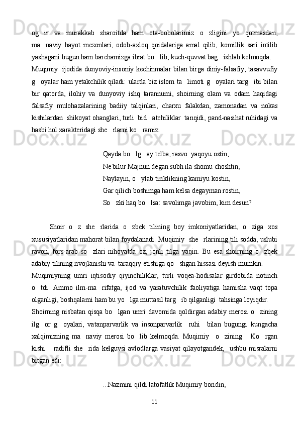 og ir   va   murakkab   sharoitda   ham   ota-bobolarimiz   o zligini   yo qotmasdan,  
ma naviy   hayot   mezonlari,   odob-axloq   qoidalariga   amal   qilib,   komillik   sari   intilib

yashagani bugun ham barchamizga ibrat bo lib, kuch-quvvat bag ishlab kelmoqda.	
  
Muqimiy   ijodida dunyoviy-insoniy kechinmalar bilan birga diniy-falsafiy, tasavvufiy
g oyalar ham yetakchilik qiladi: ularda biz islom ta limoti g oyalari targ ibi bilan	
   
bir   qatorda,   ilohiy   va   dunyoviy   ishq   tarannumi,   shoirning   olam   va   odam   haqidagi
falsafiy   mulohazalarining   badiiy   talqinlari,   charxu   falakdan,   zamonadan   va   nokas
kishilardan  shikoyat ohanglari, turli  bid atchiliklar  tanqidi, pand-nasihat ruhidagi va	

hasbi hol xarakteridagi she rlarni ko ramiz.	
 
                                      Qayda bo lg ay telba, rasvo  yaqoyu ostin,	
 
     Ne bilur Majnun degan subh ila shomu choshtin,
Naylayin, o ylab tiriklikning kamiyu kostin,	

     Gar qilich boshimga ham kelsa degayman rostin,
        So zki haq bo lsa: savolimga javobim, kim desun?	
 
Shoir   o z   she rlarida   o zbek   tilining   boy   imkoniyatlaridan,   o ziga   xos	
   
xususiyatlaridan mahorat bilan foydalanadi. Muqimiy  she rlarining tili sodda, uslubi	

ravon,   fors-arab   so zlari   nihoyatda   oz,   jonli   tilga   yaqin.   Bu   esa   shoirning   o zbek	
 
adabiy tilining rivojlanishi va  taraqqiy etishiga qo shgan hissasi deyish mumkin.	

Muqimiyning   umri   iqtisodiy   qiyinchiliklar,   turli   voqea-hodisalar   girdobida   notinch
o tdi.   Ammo   ilm-ma rifatga,   ijod   va   yaratuvchilik   faoliyatiga   hamisha   vaqt   topa	
 
olganligi, boshqalarni ham bu yo lga muttasil targ ib qilganligi  tahsinga loyiqdir. 	
 
Shoirning  nisbatan   qisqa  bo lgan  umri   davomida  qoldirgan   adabiy  merosi   o zining	
 
ilg or   g oyalari,   vatanparvarlik   va   insonparvarlik     ruhi     bilan   bugungi   kungacha	
 
xalqimizning   ma naviy   merosi   bo lib   kelmoqda.   Muqimiy     o zining   Ko rgan	
    
kishi   radifli   she rida   kelguvsi   avlodlarga   vasiyat   qilayotgandek,     ushbu   misralarni	
 
bitgan edi:
...Nazmini qildi latofatlik Muqimiy boridin,
11 