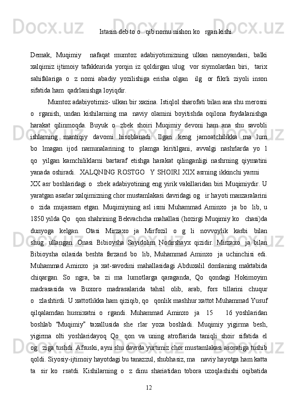       Istasin deb to o qib nomu nishon ko rgan kishi. 
Demak,   Muqimiy     nafaqat   mumtoz   adabiyotimizning   ulkan   namoyandasi,   balki
xalqimiz   ijtimoiy   tafakkurida   yorqin   iz   qoldirgan   ulug vor   siymolardan   biri,     tarix	

sahifalariga   o z   nomi   abadiy   yozilishiga   erisha   olgan     ilg or   fikrli   ziyoli   inson	
 
sifatida ham  qadrlanishga loyiqdir.
Mumtoz adabiyotimiz- ulkan bir xazina. Istiqlol sharofati bilan ana shu merosni
o rganish,   undan   kishilarning   ma naviy   olamini   boyitishda   oqilona   foydalanishga	
 
harakat   qilinmoqda.   Buyuk   o zbek   shoiri   Muqimiy   devoni   ham   ana   shu   savobli	

ishlarning   mantiqiy   davomi   hisoblanadi.   Ilgari   keng   jamoatchilikka   ma lum	

bo lmagan   ijod   namunalarining   to plamga   kiritilgani,   avvalgi   nashrlarda   yo l	
  
qo yilgan   kamchiliklarni   bartaraf   etishga   harakat   qilinganligi   nashrning   qiymatini

yanada oshiradi.     XALQNING ROSTGO Y SHOIRI  XIX asrning ikkinchi  yarmi  	
 
XX asr  boshlaridagi  o zbek adabiyotining eng yirik vakillaridan biri  Muqimiydir. U	

yaratgan asarlar xalqimizning chor mustamlakasi davridagi og ir hayoti manzaralarini	

o zida   mujassam   etgan.   Muqimiyning   asl   ismi   Muhammad   Aminxo ja   bo lib,   u	
  
1850 yilda Qo qon shahrining Bekvachcha mahallasi (hozirgi Muqimiy ko chasi)da	
 
dunyoga   kelgan.   Otasi   Mirzaxo ja   Mirfozil   o g li   novvoylik   kasbi   bilan	
  
shug ullangan.   Onasi   Bibioysha   Sayidolim   Nodirshayx   qizidir.   Mirzaxo ja   bilan	
 
Bibioysha   oilasida   beshta   farzand   bo lib,   Muhammad   Aminxo ja   uchinchisi   edi.	
 
Muhammad   Aminxo ja   xat-savodini   mahallasidagi   Abduxalil   domlaning   maktabida	

chiqargan.   So ngra,   ba zi   ma lumotlarga   qaraganda,   Qo qondagi   Hokimoyim	
   
madrasasida   va   Buxoro   madrasalarida   tahsil   olib,   arab,   fors   tillarini   chuqur
o zlashtirdi. U xattotlikka ham qiziqib, qo qonlik mashhur xattot Muhammad Yusuf	
 
qilqalamdan   husnixatni   o rgandi.   Muhammad   Aminxo ja     15     16   yoshlaridan	
  
boshlab   Muqimiy   taxallusida   she rlar   yoza   boshladi.   Muqimiy   yigirma   besh,	
 	
yigirma   olti   yoshlaridayoq   Qo qon   va   uning   atroflarida   taniqli   shoir   sifatida   el	

og ziga tushdi. Afsuski, ayni shu davrda yurtimiz chor mustamlakasi asoratiga tushib	

qoldi. Siyosiy-ijtimoiy hayotdagi bu tanazzul, shubhasiz, ma naviy hayotga ham katta	

ta sir   ko rsatdi.   Kishilarning   o z   dinu   shariatidan   tobora   uzoqlashishi   oqibatida	
  
12 
