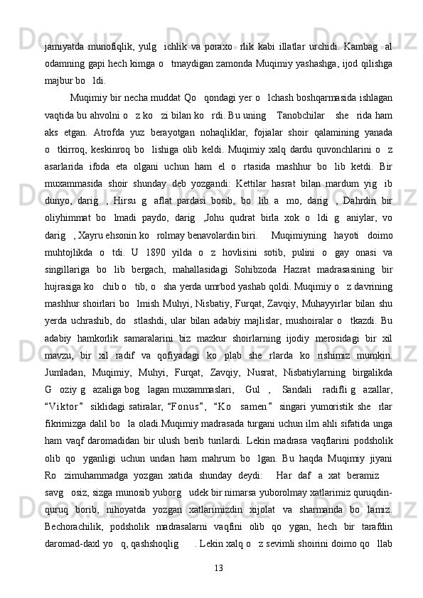 jamiyatda   munofiqlik,   yulg ichlik   va   poraxo rlik   kabi   illatlar   urchidi.   Kambag al  
odamning gapi hech kimga o tmaydigan zamonda Muqimiy yashashga, ijod qilishga

majbur bo ldi. 	

Muqimiy bir necha muddat Qo qondagi yer o lchash boshqarmasida ishlagan	
 
vaqtida bu ahvolni o z ko zi bilan ko rdi. Bu uning  Tanobchilar  she rida ham	
     
aks   etgan.   Atrofda   yuz   berayotgan   nohaqliklar,   fojialar   shoir   qalamining   yanada
o tkirroq,   keskinroq   bo lishiga   olib   keldi.   Muqimiy   xalq   dardu   quvonchlarini   o z	
  
asarlarida   ifoda   eta   olgani   uchun   ham   el   o rtasida   mashhur   bo lib   ketdi.   Bir	
 
muxammasida   shoir   shunday   deb   yozgandi:   Kettilar   hasrat   bilan   mardum   yig ib	

dunyo,   darig ,   Hirsu   g aflat   pardasi   bosib,   bo lib   a mo,   darig ,   Dahrdin   bir	
    
oliyhimmat   bo lmadi   paydo,   darig ,Johu   qudrat   birla   xok   o ldi   g aniylar,   vo	
   
darig , Xayru ehsonin ko rolmay benavolardin biri. 	
  Muqimiyning   hayoti   doimo
muhtojlikda   o tdi.   U   1890   yilda   o z   hovlisini   sotib,   pulini   o gay   onasi   va	
  
singillariga   bo lib   bergach,   mahallasidagi   Sohibzoda   Hazrat   madrasasining   bir

hujrasiga ko chib o tib, o sha yerda umrbod yashab qoldi. Muqimiy o z davrining	
   
mashhur   shoirlari   bo lmish   Muhyi,   Nisbatiy,   Furqat,   Zavqiy,   Muhayyirlar   bilan   shu	

yerda   uchrashib,   do stlashdi,   ular   bilan   adabiy   majlislar,   mushoiralar   o tkazdi.   Bu
 
adabiy   hamkorlik   samaralarini   biz   mazkur   shoirlarning   ijodiy   merosidagi   bir   xil
mavzu,   bir   xil   radif   va   qofiyadagi   ko plab   she rlarda   ko rishimiz   mumkin.	
  
Jumladan,   Muqimiy,   Muhyi,   Furqat,   Zavqiy,   Nusrat,   Nisbatiylarning   birgalikda
G oziy g azaliga bog lagan muxammaslari,  Gul ,  Sandali  radifli g azallar,	
       
V i ktor   siklidagi   satiralar,   F o nus ,   K o samen   singari   yumoristik   she rlar	
     	 
fikrimizga dalil bo la oladi.Muqimiy madrasada turgani uchun ilm ahli sifatida unga	

ham   vaqf   daromadidan   bir   ulush   berib   turilardi.   Lekin   madrasa   vaqflarini   podsholik
olib   qo yganligi   uchun   undan   ham   mahrum   bo lgan.   Bu   haqda   Muqimiy   jiyani	
 
Ro zimuhammadga   yozgan   xatida   shunday   deydi:   Har   daf a   xat   beramiz  	
   
savg osiz, sizga munosib yuborg udek bir nimarsa yuborolmay xatlarimiz quruqdin-
 
quruq   borib,   nihoyatda   yozgan   xatlarimizdin   xijolat   va   sharmanda   bo lamiz.	

Bechorachilik,   podsholik   madrasalarni   vaqfini   olib   qo ygan,   hech   bir   tarafdin	

daromad-daxl yo q, qashshoqlig . Lekin xalq o z sevimli shoirini doimo qo llab	
   
13 