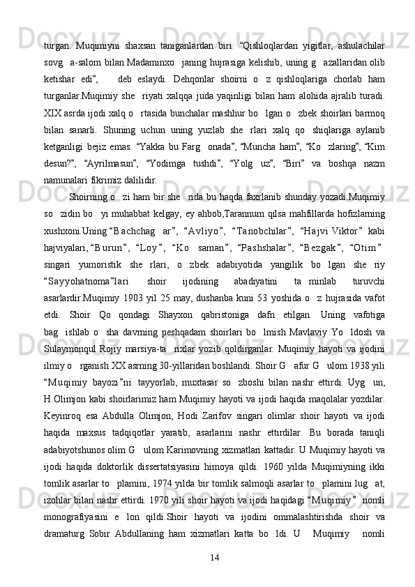 turgan.   Muqimiyni   shaxsan   taniganlardan   biri:   Qishloqlardan   yigitlar,   ashulachilar
sovg a-salom  bilan Madaminxo janing hujrasiga kelishib, uning g azallaridan olib	
  
ketishar   edi ,     deb   eslaydi.   Dehqonlar   shoirni   o z   qishloqlariga   chorlab   ham	
	 
turganlar.Muqimiy   she riyati   xalqqa   juda   yaqinligi   bilan   ham   alohida   ajralib   turadi.	

XIX asrda ijodi xalq o rtasida bunchalar mashhur bo lgan o zbek shoirlari barmoq
  
bilan   sanarli.   Shuning   uchun   uning   yuzlab   she rlari   xalq   qo shiqlariga   aylanib	
 
ketganligi   bejiz   emas.   Yakka   bu   Farg onada ,   Muncha   ham ,   Ko zlaring ,   Kim	
      	 
desun? ,   Ayrilmasun ,   Yodimga   tushdi ,   Yolg uz ,   Biri   va   boshqa   nazm	
        	
namunalari fikrimiz dalilidir. 
Shoirning o zi ham bir she rida bu haqda faxrlanib shunday yozadi:Muqimiy	
 
so zidin bo yi muhabbat kelgay, ey ahbob,Tarannum qilsa mahfillarda hofizlarning	
 
xushxoni.Uning  B a c hchag ar ,   A v l iyo ,   T a nobchilar ,   H a j vi  Viktor  kabi	
       	
hajviyalari,  B u r un ,   L o y ,   K o saman ,   P a s hshalar ,   B e z gak ,   O t i m	
           	
singari   yumoristik   she rlari,   o zbek   adabiyotida   yangilik   bo lgan   she riy	
   
S a yyohatnoma l a ri   shoir   ijodining   abadiyatini   ta minlab   turuvchi	
 	
asarlardir.Muqimiy   1903   yil   25   may,   dushanba   kuni   53   yoshida   o z   hujrasida   vafot	

etdi.   Shoir   Qo qondagi   Shayxon   qabristoniga   dafn   etilgan.   Uning   vafotiga	

bag ishlab   o sha   davrning   peshqadam   shoirlari   bo lmish   Mavlaviy   Yo ldosh   va	
   
Sulaymonqul   Rojiy   marsiya-ta rixlar   yozib   qoldirganlar.   Muqimiy   hayoti   va   ijodini	

ilmiy o rganish XX asrning 30-yillaridan boshlandi. Shoir G afur G ulom 1938 yili	
  
M u q imiy   bayozi n i   tayyorlab,   muxtasar   so zboshi   bilan   nashr   ettirdi.   Uyg un,	
 	 
H.Olimjon kabi shoirlarimiz ham Muqimiy hayoti va ijodi haqida maqolalar yozdilar.
Keyinroq   esa   Abdulla   Olimjon,   Hodi   Zarifov   singari   olimlar   shoir   hayoti   va   ijodi
haqida   maxsus   tadqiqotlar   yaratib,   asarlarini   nashr   ettirdilar.   Bu   borada   taniqli
adabiyotshunos olim G ulom Karimovning xizmatlari kattadir. U Muqimiy hayoti va	

ijodi   haqida   doktorlik   dissertatsiyasini   himoya   qildi.   1960   yilda   Muqimiyning   ikki
tomlik asarlar to plamini, 1974 yilda bir tomlik salmoqli asarlar to plamini lug at,	
  
izohlar bilan nashr ettirdi. 1970 yili shoir hayoti va ijodi haqidagi  M u qimiy  nomli	
 
monografiyasini   e lon   qildi.Shoir   hayoti   va   ijodini   ommalashtirishda   shoir   va	

dramaturg   Sobir   Abdullaning   ham   xizmatlari   katta   bo ldi.   U   Muqimiy   nomli	
  
14 