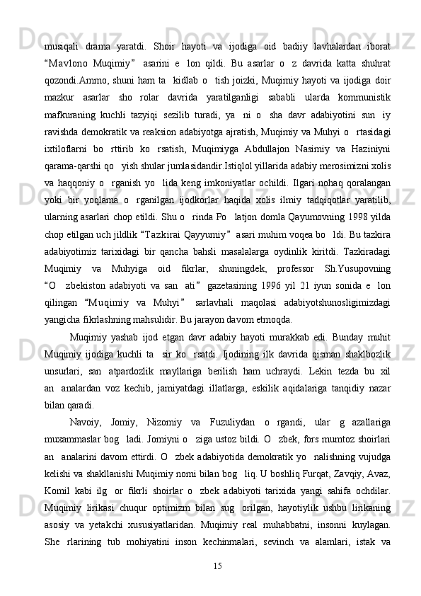 musiqali   drama   yaratdi.   Shoir   hayoti   va   ijodiga   oid   badiiy   lavhalardan   iborat
M a v lono   Muqimiy   asarini   e lon   qildi.   Bu   asarlar   o z   davrida   katta   shuhrat 	 
qozondi.Ammo,   shuni   ham   ta kidlab   o tish   joizki,   Muqimiy   hayoti   va   ijodiga   doir	
 
mazkur   asarlar   sho rolar   davrida   yaratilganligi   sababli   ularda   kommunistik	

mafkuraning   kuchli   tazyiqi   sezilib   turadi,   ya ni   o sha   davr   adabiyotini   sun iy	
  
ravishda demokratik va reaksion adabiyotga ajratish, Muqimiy va Muhyi  o rtasidagi	

ixtiloflarni   bo rttirib   ko rsatish,   Muqimiyga   Abdullajon   Nasimiy   va   Haziniyni	
 
qarama-qarshi qo yish shular jumlasidandir.Istiqlol yillarida adabiy merosimizni xolis	

va   haqqoniy   o rganish   yo lida   keng   imkoniyatlar   ochildi.   Ilgari   nohaq   qoralangan	
 
yoki   bir   yoqlama   o rganilgan   ijodkorlar   haqida   xolis   ilmiy   tadqiqotlar   yaratilib,	

ularning asarlari chop etildi. Shu o rinda Po latjon domla Qayumovning 1998 yilda	
 
chop etilgan uch jildlik  T a zkirai  Qayyumiy  asari muhim voqea bo ldi. Bu tazkira	
 	
adabiyotimiz   tarixidagi   bir   qancha   bahsli   masalalarga   oydinlik   kiritdi.   Tazkiradagi
Muqimiy   va   Muhyiga   oid   fikrlar,   shuningdek,   professor   Sh.Yusupovning
O z bekiston   adabiyoti   va   san ati   gazetasining   1996   yil   21   iyun   sonida   e lon	
 	  
qilingan   M u q imiy   va   Muhyi   sarlavhali   maqolasi   adabiyotshunosligimizdagi	
 
yangicha fikrlashning mahsulidir. Bu jarayon davom etmoqda.
Muqimiy   yashab   ijod   etgan   davr   adabiy   hayoti   murakkab   edi.   Bunday   muhit
Muqimiy   ijodiga   kuchli   ta sir   ko rsatdi.   Ijodining   ilk   davrida   qisman   shaklbozlik	
 
unsurlari,   san atpardozlik   mayllariga   berilish   ham   uchraydi.   Lekin   tezda   bu   xil	

an analardan   voz   kechib,   jamiyatdagi   illatlarga,   eskilik   aqidalariga   tanqidiy   nazar	

bilan qaradi. 
Navoiy,   Jomiy,   Nizomiy   va   Fuzuliydan   o rgandi,   ular   g azallariga	
 
muxammaslar bog ladi. Jomiyni o ziga ustoz bildi. O zbek, fors mumtoz shoirlari	
  
an analarini   davom   ettirdi.   O zbek   adabiyotida   demokratik   yo nalishning   vujudga	
  
kelishi va shakllanishi Muqimiy nomi bilan bog liq. U boshliq Furqat, Zavqiy, Avaz,	

Komil   kabi   ilg or   fikrli   shoirlar   o zbek   adabiyoti   tarixida   yangi   sahifa   ochdilar.	
 
Muqimiy   lirikasi   chuqur   optimizm   bilan   sug orilgan,   hayotiylik   ushbu   lirikaning	

asosiy   va   yetakchi   xususiyatlaridan.   Muqimiy   real   muhabbatni,   insonni   kuylagan.
She rlarining   tub   mohiyatini   inson   kechinmalari,   sevinch   va   alamlari,   istak   va	

15 
