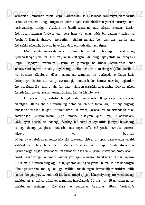 armonlari,   kurashlari   tashkil   etgan.   Ularda   do stlik,   sadoqat,   samimiyat,   vafodorlik,
sabot   va   matonat   ulug langan   va   bular   orqali   shoir   kishilarda   yaxshi   xususiyatlarni	

tarbiyalashga   intilgan.   Adolatli   va   baxtli   zamonni   orzu   qilgan,   shunday   kunlar
kelishiga   ishongan   («Kelur   oxir   seni   ham   yo qlag udek   bir   zamon   yaxshi»   va	
 
boshqa).   Hasrat,   shikoyat,   norozilik   motivlari   mavjud   bo lgan   she rlarida   ham	
 
kelajakka ishonch, farovon hayot haqidagi orzu-ideallari aks etgan.
Muqimiy   dunyoqarashi   va   intilishlari   bilan   muhit   o rtasidagi   ziddiyat   uning

ijodida tanqidiy yo nalishni maydonga keltirgan. Bu uning hajviyotida ko proq aks	
 
etgan.   Hajviyoti   mazmunan   satira   va   yumorga   bo linadi.   Satiralarida   chor	

amaldorlari,   ayrim   mahalliy   boylarning   kirdikorlari   ochib   tashlangan   («Tanobchilar»
va   boshqa)   «Saylov»,   «Dar   mazammati   zamona»   va   boshqada   o lkaga   kirib	

kelayotgan   kapitalistik   va   g ayriaxloqiy   munosabatlar   hamda   ularning   oqibatlari	

ko rsatilgan. Ba zan, o sha davrdagi hukmron qarashlarga ergashib, Dukchi eshon	
  
haqida ham hajviy asarlar yozgan («Hajvi halifai Mingtepa»).
Ot,   arava,   loy,   pashsha,   bezgak   kabi   mavzularda   30   ga   yaqin   hajviy   asar
yaratgan.   Ularda   shoir   turmushning   qoloq   va   chirkin   tomonlari,   ijtimoiy   ongdagi
nuqsonlar   ustidan   kulgan,   mustamlakachilik   azobi,   xarobalikni   zaharxandalik   bilan
tasvirlagan   («Devonamen»,   «Ko samen»   «Hayron   qildi   loy»,   «Pashshalar»,	

«Shikoyati   bezak»   va   boshqa).   Boshqa   bir   qator   hajviyalarida   jamiyat   hayotidagi
o zgarishlarga   yangicha   munosabat   aks   etgan   («Ta rifi   pech»,   «Aroba   qursin»,	
 
«Loy»   va   boshqa).
Muqimiy o zbek adabiyotiga ishchilar mavzuini olib kirdi, tiplar galereyasini yaratdi	

(«Maskovchi   boy   ta rifida»,   «Voqeai   Viktor»   va   boshqa).   Turli   shaxar   va	

qishloqlarga   qilgan   sayohatlari   taassurotlari   asosida   4   qismli   «Sayohatnoma»   asarini
yozdi.   Asar   yengil,   o ynoqi   vaznda   yozilgan,   4   misrali   bandlardan   tashkil   topgan.

Unda   xalq   turmushining   og irligi,   qishloqlarning   vayronaligi   realistik   tasvirlangan.	

Shoir   yaxshilikni   ma qullab,   go zallikni   madh   etgan,   kamchiliklar   ustidan   kulib,	
 
tanbeh bergan, yovuzlikni, turli illatlarni tanqid qilgan. Muqimiyning nasr va nazmdagi
maktublari  epistolyar  adabiyot namunasi  hisoblanadi. 10 she riy, 20 ga yaqin nasriy	

maktublari   saqlangan.   She rlari   qo lyozmalar,   bayozlar,   20-asr   boshlarida	
 
16 