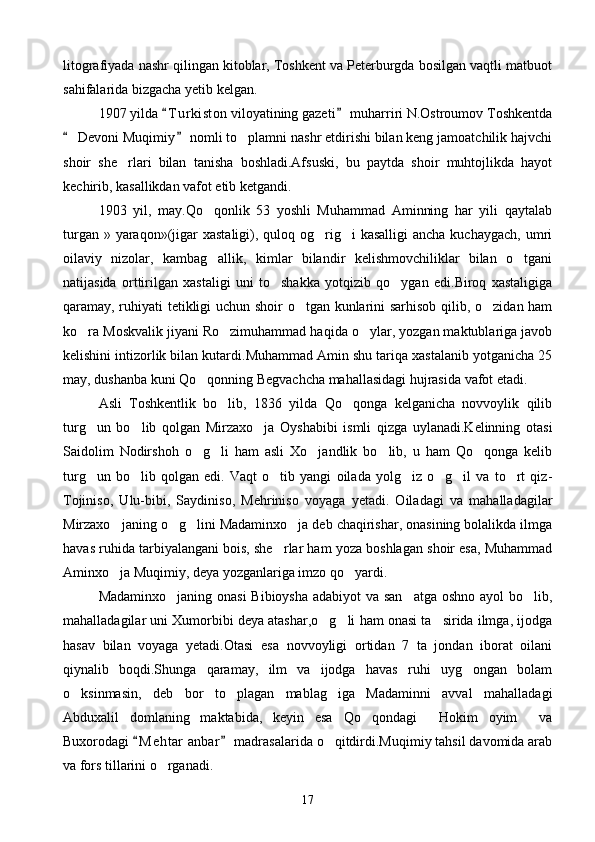 litografiyada nashr qilingan kitoblar, Toshkent va Peterburgda bosilgan vaqtli matbuot
sahifalarida bizgacha yetib kelgan.
1907 yilda  T u r kiston viloyatining gazeti  muharriri N.Ostroumov Toshkentda 
 Devoni Muqimiy  nomli to plamni nashr etdirishi bilan keng jamoatchilik hajvchi	
 	
shoir   she rlari   bilan   tanisha   boshladi.Afsuski,   bu   paytda   shoir   muhtojlikda   hayot	

kechirib, kasallikdan vafot etib ketgandi.
1903   yil,   may.Qo qonlik   53   yoshli   Muhammad   Aminning   har   yili   qaytalab	

turgan » yaraqon»(jigar  xastaligi), quloq og rig i  kasalligi  ancha  kuchaygach,  umri	
 
oilaviy   nizolar,   kambag allik,   kimlar   bilandir   kelishmovchiliklar   bilan   o tgani	
 
natijasida   orttirilgan   xastaligi   uni   to shakka   yotqizib   qo ygan   edi.Biroq   xastaligiga	
 
qaramay, ruhiyati tetikligi uchun shoir o tgan kunlarini sarhisob qilib, o zidan ham	
 
ko ra Moskvalik jiyani Ro zimuhammad haqida o ylar, yozgan maktublariga javob	
  
kelishini intizorlik bilan kutardi.Muhammad Amin shu tariqa xastalanib yotganicha 25
may, dushanba kuni Qo qonning Begvachcha mahallasidagi hujrasida vafot etadi.	

Asli   Toshkentlik   bo lib,   1836   yilda   Qo qonga   kelganicha   novvoylik   qilib	
 
turg un   bo lib   qolgan   Mirzaxo ja   Oyshabibi   ismli   qizga   uylanadi.Kelinning   otasi	
  
Saidolim   Nodirshoh   o g li   ham   asli   Xo jandlik   bo lib,   u   ham   Qo qonga   kelib	
    
turg un   bo lib   qolgan   edi.   Vaqt   o tib   yangi   oilada   yolg iz   o g il   va   to rt   qiz-	
      
Tojiniso,   Ulu-bibi,   Saydiniso,   Mehriniso   voyaga   yetadi.   Oiladagi   va   mahalladagilar
Mirzaxo janing o g lini Madaminxo ja deb chaqirishar, onasining bolalikda ilmga	
   
havas ruhida tarbiyalangani bois, she rlar ham yoza boshlagan shoir esa, Muhammad	

Aminxo ja Muqimiy, deya yozganlariga imzo qo yardi.	
 
Madaminxo janing onasi  Bibioysha adabiyot  va san atga  oshno ayol bo lib,	
  
mahalladagilar uni Xumorbibi deya atashar,o g li ham onasi ta sirida ilmga, ijodga	
  
hasav   bilan   voyaga   yetadi.Otasi   esa   novvoyligi   ortidan   7   ta   jondan   iborat   oilani
qiynalib   boqdi.Shunga   qaramay,   ilm   va   ijodga   havas   ruhi   uyg ongan   bolam	

o ksinmasin,   deb   bor   to plagan   mablag iga   Madaminni   avval   mahalladagi	
  
Abduxalil   domlaning   maktabida,   keyin   esa   Qo qondagi   Hokim   oyim   va	
  
Buxorodagi  M e htar  anbar  madrasalarida o qitdirdi.Muqimiy tahsil davomida arab	
 	
va fors tillarini o rganadi.	

17 
