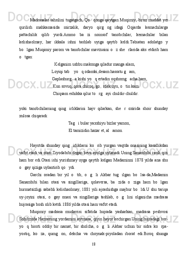 Madrasalar tahsilini tugatgach, Qo qonga qaytgan Muqimiy, biroz muddat yer
qurilish   mahkamasida   mirzalik,   daryo   qirg og idagi   Oqjarda   kemachilarga	
 
pattachilik   qilib   yurdi.Ammo   ba zi   noinsof   tanobchilar,   kemachilar   bilan	

kelishaolmay,   har   ikkala   ishni   tashlab   uyiga   qaytib   keldi.Tabiatan   adolatgo y	

bo lgan Muqimiy parom va tanobchilar mavzusini  o z she rlarida aks etdirib ham	
  
o tgan:

  Kelganim ushbu makonga qiladur manga alam,
Loyiqi tab  yo q odamki,desam hasratu g am,	
  
           Gaplashurg a kishi yo q ertadin oqshomg acha ham,
  
     Kun sovuq, qora chiroq, go rdek uyu, o tin kam.	
 
    Chiqsam eshikka qilur to rg ayi chuldir-chuldir.	
 
yoki   tanobchilarning   qing irliklarini   hajv   qilarkan,   she r   oxirida   shoir   shunday	
 
xulosa chiqaradi:
Tag i bular yaxshiyu bizlar yamon,	

    El tamizidin hazar et, al amon.	

Hayotda   shunday   qing irliklarni   ko rib   yurgan   vaqtda   onasining   kasallikdan	
 
vafot etadi va otasi Ziyodabibi degan beva ayolga uylanadi.Uning Sanambibi ismli qizi
ham bor edi.Otasi  ishi yurishmay uyga qaytib kelgan Madaminni  1878 yilda ana shu
o gay qiziga uylantirib qo ydi.	
 
Garchi   oradan   bir   yil   o tib,   o g li   Akbar   tug ilgan   bo lsa-da,Madamin	
    
Sanambibi   bilan   otasi   va   singillariga,   qolaversa,   ba zida   o ziga   ham   bo lgan	
  
hurmatsizligi  sababli  kelishaolmay,  1881 yili ajrashishga  majbur  bo ldi.U shu tariqa	

uy-joyini   otasi,   o gay   onasi   va   singillariga   tashlab,   o g lini   olganicha   madrasa	
  
hujrasiga bosh olib ketdi.1886 yilda otasi ham vafot etadi.
Muqimiy   madrasa   mudarrisi   sifatida   hujrada   yasharkan,   madrasa   peshvosi
Sohibzoda Hazratning yordamini aytmasa, qiyin hayot kechirgan.Uning hujradagi bor-
yo q   bisoti   oddiy   bir   namat,   bir   sholcha,   o g li   Akbar   uchun   bir   sidra   ko rpa-	
   
yostiq,   ko za,   qumg on,   dekcha   va   choynak-piyoladan   iborat   edi.Biroq   shunga	
 
18 