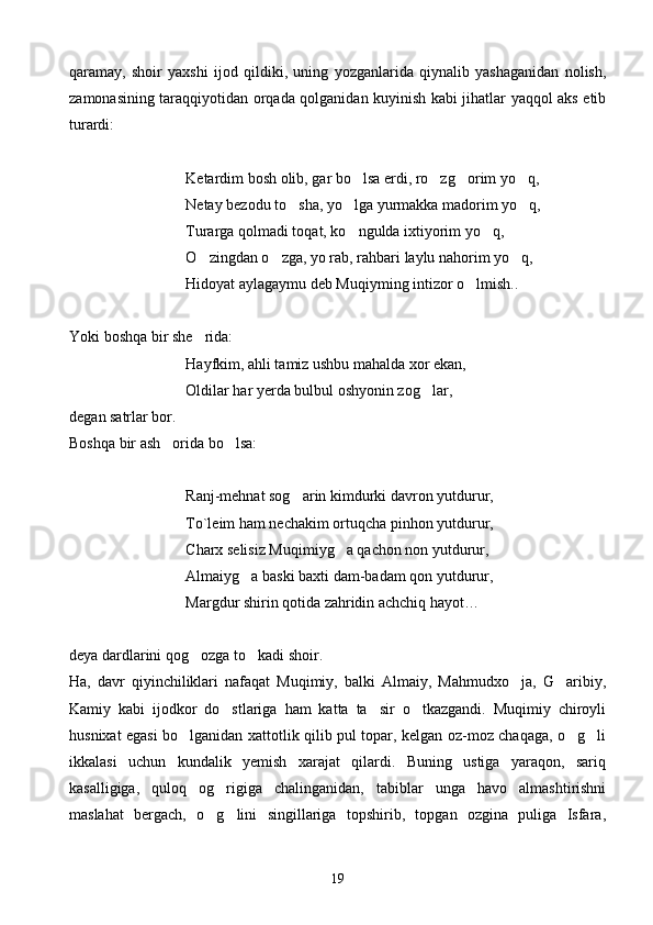 qaramay,   shoir   yaxshi   ijod   qildiki,   uning   yozganlarida   qiynalib   yashaganidan   nolish,
zamonasining taraqqiyotidan orqada qolganidan kuyinish kabi jihatlar yaqqol aks etib
turardi:
Ketardim bosh olib, gar bo lsa erdi, ro zg orim yo q,   
Netay bezodu to sha, yo lga yurmakka madorim yo q,	
  
Turarga qolmadi toqat, ko ngulda ixtiyorim yo q,	
 
    O zingdan o zga, yo rab, rahbari laylu nahorim yo q,	
  
    Hidoyat aylagaymu deb Muqiyming intizor o lmish..	

Yoki boshqa bir she rida:	

         Hayfkim, ahli tamiz ushbu mahalda xor ekan,
Oldilar har yerda bulbul oshyonin zog lar,	

degan satrlar bor.
Boshqa bir ash orida bo lsa:	
 
        Ranj-mehnat sog arin kimdurki davron yutdurur,	

   To`leim ham nechakim ortuqcha pinhon yutdurur,
Charx selisiz Muqimiyg a qachon non yutdurur,	

    Almaiyg a baski baxti dam-badam qon yutdurur,	

   Margdur shirin qotida zahridin achchiq hayot…
deya dardlarini qog ozga to kadi shoir.	
 
Ha,   davr   qiyinchiliklari   nafaqat   Muqimiy,   balki   Almaiy,   Mahmudxo ja,   G aribiy,	
 
Kamiy   kabi   ijodkor   do stlariga   ham   katta   ta sir   o tkazgandi.   Muqimiy   chiroyli	
  
husnixat egasi bo lganidan xattotlik qilib pul topar, kelgan oz-moz chaqaga, o g li	
  
ikkalasi   uchun   kundalik   yemish   xarajat   qilardi.   Buning   ustiga   yaraqon,   sariq
kasalligiga,   quloq   og rigiga   chalinganidan,   tabiblar   unga   havo   almashtirishni	

maslahat   bergach,   o g lini   singillariga   topshirib,   topgan   ozgina   puliga   Isfara,
 
19 
