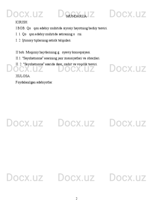 MUNDARIJA
KIRISH.
I BOB. Qo qon adabiy muhitida siyosiy hayotning badiiy tasviri.
I. 1. Qo qon adabiy muhitida satiraning o rni.	
 
I. 2. Ijtimoiy tiplarning satirik talqinlari.
II bob. Muqimiy hajvlarining g oyaviy konsepsiyasi.	

II.1.  Sayohatnoma  asarining janr xususiyatlari va obrazlari.	
 
II. 2.  Sayohatnoma  asarida davr, muhit va voqelik tasviri.
 
XULOSA.
Foydalanilgan adabiyotlar.
2 