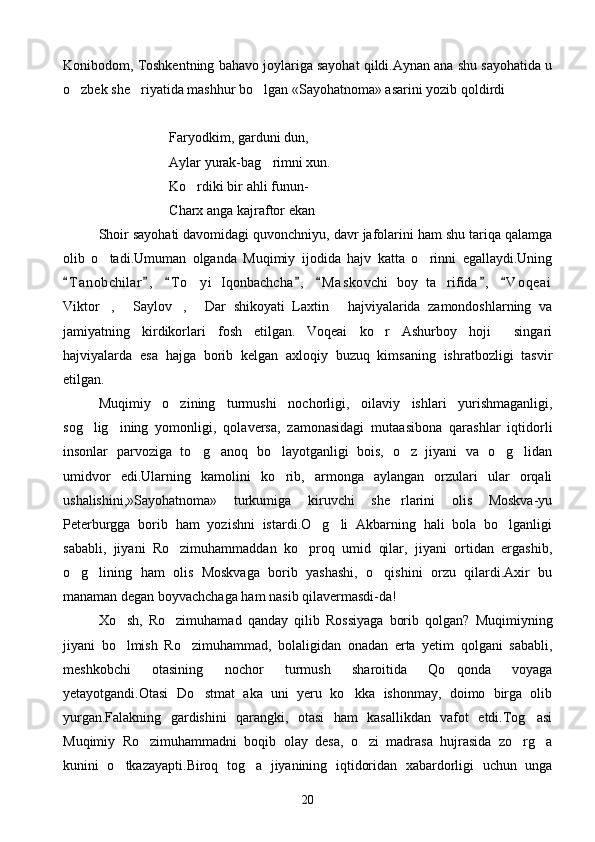 Konibodom, Toshkentning bahavo joylariga sayohat qildi.Aynan ana shu sayohatida u
o zbek she riyatida mashhur bo lgan «Sayohatnoma» asarini yozib qoldirdi   
Faryodkim, garduni dun,
      Aylar yurak-bag rimni xun.	

   Ko rdiki bir ahli funun-	

       Charx anga kajraftor ekan	

Shoir sayohati davomidagi quvonchniyu, davr jafolarini ham shu tariqa qalamga
olib   o tadi.Umuman   olganda   Muqimiy   ijodida   hajv   katta   o rinni   egallaydi.Uning	
 
T a nobchilar ,   T o yi   Iqonbachcha ,   M a skovchi   boy   ta rifida ,   V o qeai	
      	 
Viktor ,   Saylov ,   Dar   shikoyati   Laxtin   hajviyalarida   zamondoshlarning   va	
    
jamiyatning   kirdikorlari   fosh   etilgan. Voqeai   ko r   Ashurboy   hoji   singari	
  
hajviyalarda   esa   hajga   borib   kelgan   axloqiy   buzuq   kimsaning   ishratbozligi   tasvir
etilgan.
Muqimiy   o zining   turmushi   nochorligi,   oilaviy   ishlari   yurishmaganligi,	

sog lig ining   yomonligi,   qolaversa,   zamonasidagi   mutaasibona   qarashlar   iqtidorli	
 
insonlar   parvoziga   to g anoq   bo layotganligi   bois,   o z   jiyani   va   o g lidan	
     
umidvor   edi.Ularning   kamolini   ko rib,   armonga   aylangan   orzulari   ular   orqali	

ushalishini,»Sayohatnoma»   turkumiga   kiruvchi   she rlarini   olis   Moskva-yu	

Peterburgga   borib   ham   yozishni   istardi.O g li   Akbarning   hali   bola   bo lganligi	
  
sababli,   jiyani   Ro zimuhammaddan   ko proq   umid   qilar,   jiyani   ortidan   ergashib,	
 
o g lining   ham   olis   Moskvaga   borib   yashashi,   o qishini   orzu   qilardi.Axir   bu	
  
manaman degan boyvachchaga ham nasib qilavermasdi-da!
Xo sh,   Ro zimuhamad   qanday   qilib   Rossiyaga   borib   qolgan?   Muqimiyning	
 
jiyani   bo lmish   Ro zimuhammad,   bolaligidan   onadan   erta   yetim   qolgani   sababli,
 
meshkobchi   otasining   nochor   turmush   sharoitida   Qo qonda   voyaga	

yetayotgandi.Otasi   Do stmat   aka   uni   yeru   ko kka   ishonmay,   doimo   birga   olib	
 
yurgan.Falakning   gardishini   qarangki,   otasi   ham   kasallikdan   vafot   etdi.Tog asi	

Muqimiy   Ro zimuhammadni   boqib   olay   desa,   o zi   madrasa   hujrasida   zo rg a	
   
kunini   o tkazayapti.Biroq   tog a   jiyanining   iqtidoridan   xabardorligi   uchun   unga	
 
20 