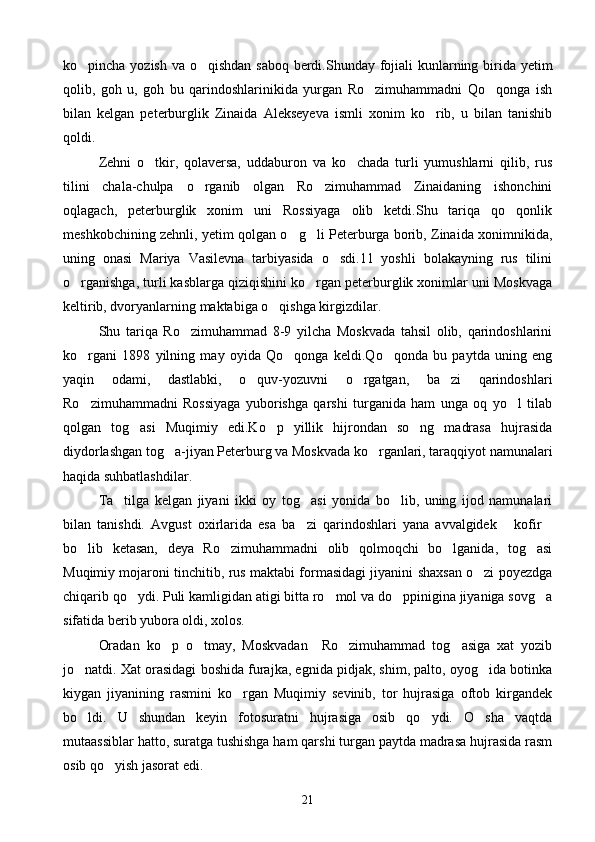 ko pincha yozish va o qishdan saboq  berdi.Shunday fojiali  kunlarning birida yetim 
qolib,   goh   u,   goh   bu   qarindoshlarinikida   yurgan   Ro zimuhammadni   Qo qonga   ish	
 
bilan   kelgan   peterburglik   Zinaida   Alekseyeva   ismli   xonim   ko rib,   u   bilan   tanishib	

qoldi.
Zehni   o tkir,   qolaversa,   uddaburon   va   ko chada   turli   yumushlarni   qilib,   rus	
 
tilini   chala-chulpa   o rganib   olgan   Ro zimuhammad   Zinaidaning   ishonchini	
 
oqlagach,   peterburglik   xonim   uni   Rossiyaga   olib   ketdi.Shu   tariqa   qo qonlik	

meshkobchining zehnli, yetim qolgan o g li Peterburga borib, Zinaida xonimnikida,	
 
uning   onasi   Mariya   Vasilevna   tarbiyasida   o sdi.11   yoshli   bolakayning   rus   tilini	

o rganishga, turli kasblarga qiziqishini ko rgan peterburglik xonimlar uni Moskvaga	
 
keltirib, dvoryanlarning maktabiga o qishga kirgizdilar.	

Shu   tariqa   Ro zimuhammad   8-9   yilcha   Moskvada   tahsil   olib,   qarindoshlarini	

ko rgani   1898   yilning   may   oyida   Qo qonga   keldi.Qo qonda   bu   paytda   uning   eng	
  
yaqin   odami,   dastlabki,   o quv-yozuvni   o rgatgan,   ba zi   qarindoshlari	
  
Ro zimuhammadni   Rossiyaga   yuborishga   qarshi   turganida   ham   unga   oq   yo l   tilab	
 
qolgan   tog asi   Muqimiy   edi.Ko p   yillik   hijrondan   so ng   madrasa   hujrasida	
  
diydorlashgan tog a-jiyan Peterburg va Moskvada ko rganlari, taraqqiyot namunalari	
 
haqida suhbatlashdilar.
Ta tilga   kelgan   jiyani   ikki   oy   tog asi   yonida   bo lib,   uning   ijod   namunalari	
  
bilan   tanishdi.   Avgust   oxirlarida   esa   ba zi   qarindoshlari   yana   avvalgidek   kofir	
  
bo lib   ketasan,   deya   Ro zimuhammadni   olib   qolmoqchi   bo lganida,   tog asi	
   
Muqimiy mojaroni tinchitib, rus maktabi formasidagi jiyanini shaxsan o zi poyezdga	

chiqarib qo ydi. Puli kamligidan atigi bitta ro mol va do ppinigina jiyaniga sovg a	
   
sifatida berib yubora oldi, xolos.
Oradan   ko p   o tmay,   Moskvadan     Ro zimuhammad   tog asiga   xat   yozib	
   
jo natdi. Xat orasidagi boshida furajka, egnida pidjak, shim, palto, oyog ida botinka	
 
kiygan   jiyanining   rasmini   ko rgan   Muqimiy   sevinib,   tor   hujrasiga   oftob   kirgandek	

bo ldi.   U   shundan   keyin   fotosuratni   hujrasiga   osib   qo ydi.   O sha   vaqtda	
  
mutaassiblar hatto, suratga tushishga ham qarshi turgan paytda madrasa hujrasida rasm
osib qo yish jasorat edi.	

21 
