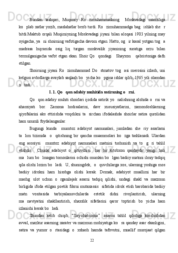 Bundan   tashqari,   Muqimiy   Ro zimuhammadning     Moskvadagi   manziliga
ko plab xatlar yozib, maslahatlar berib turdi. Ro zimuhammadga bag ishlab she r	
   
bitdi.Maktub   orqali   Muqimiyning   Moskvadagi   jiyani   bilan   aloqasi   1903   yilning   may
oyigacha, ya ni shoirning vafotigacha davom etgan. Hatto, og ir kasal yotgan tog a	
  
madrasa   hujrasida   osig liq   turgan   moskvalik   jiyanining   suratiga   orzu   bilan	

termulganigacha vafot etgan ekan. Shoir Qo qondagi  Shayxon  qabristoniga dafn	
  
etilgan.
Shoirning   jiyani   Ro zimuhammad   Do stmatov   tog asi   merosini   izlash,   uni	
  
kelgusi avlodlarga avaylab saqlash bo yicha ko pgina ishlar qilib, 1965 yili olamdan	
 
o tadi.	

I . 1.  Qo qon adabiy muhitida satiraning o rni.	
 
Qo qon adabiy muhiti shoirlari ijodida satirik yo nalishning alohida o rni va	
  
ahamiyati   bor.   Zamona   hodisalarini,   davr   xususiyatlarini,   zamondoshlarning
qiyofalarini   aks   ettirishda   voqelikni   ta sirchan   ifodalashda   shoirlar   satira   qurolidan	

ham unumli foydalanganlar.
Bugungi   kunda     mumtoz   adabiyot   namunalari,   jumladan   she riy   asarlarni	

ta lim   tizimida     o qitishning   bir   qancha   muammolari   ko zga   tashlanadi.   Ulardan	
  
eng   asosiysi     mumtoz   adabiyot   namunalari   matnini   tushunish   va   to g ri   tahlil	
 
etishdir.     Chunki   adabiyot   o qituvchisi     har   bir   kitobxon   qandaydir   yangi,   hali	

ma lum bo lmagan tomonlarini ochishi mumkin bo lgan badiiy matnni ilmiy tadqiq	
  
qila olishi lozim bo ladi.   U, shuningdek,   o quvchilarga xos, ularning yoshiga mos	
 
badiiy   idrokni   ham   hisobga   olishi   kerak.   Demak,   adabiyot   muallimi   har   bir
mashg ulot   uchun   o rganilajak   asarni   tadqiq   qilishi,   undagi   shakl   va   mazmun	
 
birligida   ifoda   etilgan  poetik   fikrni   mutaxassis     sifatida   idrok   etish   barobarida   badiiy
matn   vositasida   tarbiyalanuvchilarda   estetik   didni   rivojlantirish,   ularning
ma naviyatini   shakllantirish,   shaxslik   sifatlarini   qaror   toptirish   bo yicha   ham	
 
izlanishi kerak bo ladi. 	

Shundan   kelib   chiqib,   S a yohatnoma   asarini   tahlil   qilishga   kirishishdan	
 
avval, mazkur asarning xarater va mazmun mohiyatiga ko ra qanday asar ekanligini,	

satira   va   yumor   o rtasidagi   o xshash   hamda   tafovutni,   muallif   murojaat   qilgan	
 
22 