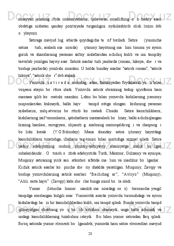 muayyan   janrning   ifoda   imkoniyatlarini,   qolaversa,   muallifning   o z   badiiy   asari
obektiga   nisbatan   qanday   pozitsiyada   turganligini   oydinlashtirib   olish   lozim   deb
o ylaymiz.	

Satiraga   mavjud   lug atlarda   quyidagicha   ta rif   beriladi.   Satira     (yunoncha	
  
satura     turli,   aralash   ma nosida)     ijtimoiy   hayotning   ma lum   tomoni   yo   ayrim	
   
guruh   va   shaxslarning   yaramas   salbiy   xislatlaridan   achchiq   kulib   va   uni   tanqidiy
tasvirlab yozilgan hajviy asar. Satirik asarlar turli janrlarda (roman, hikoya, she r va	

boshqa   janrlarda)   yozilishi   mumkin.   U   holda   bunday   asarlar   satirik   roman ,   satirik	
  
hikoya ,  satirik she r  deb ataladi...	
  	
Yozuvchi   s a t i r a d a   mubolag adan, fantaziyadan foydalanish yo li bilan	
 
voqeani   atayin   bo rttira   oladi.   Yozuvchi   satirik   obrazning   tashqi   qiyofasini   ham	

masxara   qilib   ko rsatishi   mumkin.   Lekin   bu   bilan   yozuvchi   kishilarning   jismoniy

nuqsonlaridan   kulmaydi,   balki   hajv     tanqid   ostiga   olingan     kishining   yaramas	

xislatlarini,   xulq-atvorini   bo rttirib   ko rsatadi.   Chunki   Satira   kamchiliklarni,	
  
kishilarning zaif tomonlarini, qabohatlarni masxaralash bo lmay, balki achchiqlangan	

hisning   hamlasi,   energiyasi,   olijanob   g azabning   momoqaldirog i   va   chaqmog i	
  
bo lishi   kerak   (V.G.Belinskiy).   Mana   shunday   satira   ijtimoiy   hayotdagi	
 
kamchiliklarni   tuzatishga,   illatlarni   tag-tomiri   bilan   quritishga   xizmat   qiladi.   Satira
badiiy   adabiyotning   muhim   ijtimoiy-tarbiyaviy   ahamiyatga   molik   bo lgan	

sohalaridandir... O tmish o zbek adabiyotida Turdi, Maxmur, Gulxaniy va ayniqsa,	
 
Muqimiy   satiraning   yirik   san atkorlari   sifatida   ma lum   va   mashhur   bo lganlar...	
  
Kichik   satirik   asarlar   ko pincha   she riy   shaklda   yaratilgan.   Muqimiy,   Zavqiy   va	
 
boshqa   yozuvchilarning   satirik   asarlari:   B a chchag ar ,   A v l iyo   (Muqimiy),	
   	
A h l i  rasta hajvi  (Zavqiy) kabi she rlar bunga misol bo la oladi.	
 	 
Yumor     (lotincha     humor   namlik   ma nosidagi   so z)     -birmuncha   yengil	
   
tanqidga   asoslangan   kulgili   asar.   Yumoristik   asarda   yozuvchi   turmushdagi   va   ayrim
kishilardagi ba zi bir kamchiliklardan kulib, uni tanqid qiladi. Bunda yozuvchi tanqid

qilinayotgan   obektning   yo q   bo lib   ketishini   istamaydi,   unga   hatto   achinadi   va	
 
undagi   kamchiliklarning   tuzalishini   istaydi.     Bu   bilan   yumor   satiradan   farq   qiladi.
Biroq satirada yumor elementi bo lganidek, yumorda ham satira elementlari mavjud	

23 