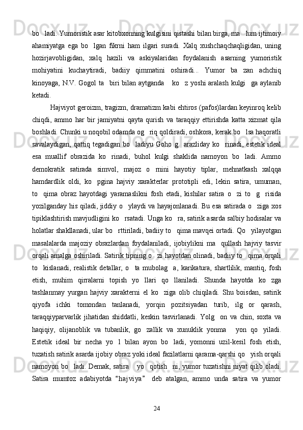 bo ladi. Yumoristik asar kitobxonning kulgisini qistashi bilan birga, ma lum ijtimoiy 
ahamiyatga   ega   bo lgan   fikrni   ham   ilgari   suradi.   Xalq   xushchaqchaqligidan,   uning	

hozirjavobligidan,   xalq   hazili   va   askiyalaridan   foydalanish   asarning   yumoristik
mohiyatini   kuchaytiradi,   badiiy   qimmatini   oshiradi...   Yumor   ba zan   achchiq	

kinoyaga, N.V. Gogol ta biri bilan aytganda  ko z yoshi aralash kulgi ga aylanib	
   
ketadi.
Hajviyot geroizm, tragizm, dramatizm kabi ehtiros (pafos)lardan keyinroq kelib
chiqdi,   ammo   har   bir   jamiyatni   qayta   qurish   va   taraqqiy   ettirishda   katta   xizmat   qila
boshladi. Chunki u noqobil odamda og riq qoldiradi, oshkora, kerak bo lsa haqoratli	
 
savalaydigan,   qattiq   tegadigan   bo ladiyu   Goho   g arazliday   ko rinadi,   estetik   ideal	
  
esa   muallif   obrazida   ko rinadi,   buhol   kulgi   shaklida   namoyon   bo ladi.   Ammo	
 
demokratik   satirada   simvol,   majoz   o rnini   hayotiy   tiplar,   mehnatkash   xalqqa	

hamdardlik   oldi,   ko pgina   hajviy   xarakterlar   prototipli   edi,   lekin   satira,   umuman,	

to qima   obraz   hayotdagi   yaramaslikni   fosh   etadi,   kishilar   satira   o zi   to g risida	
   
yozilganday his qiladi, jiddiy o ylaydi va hayajonlanadi. Bu esa satirada o ziga xos	
 
tipiklashtirish mavjudligini ko rsatadi. Unga ko ra, satirik asarda salbiy hodisalar va
 
holatlar shakllanadi, ular bo rttiriladi, badiiy to qima mavqei ortadi. Qo yilayotgan	
  
masalalarda   majoziy   obrazlardan   foydalaniladi,   ijobiylikni   ma qullash   hajviy   tasvir	

orqali amalga oshiriladi. Satirik tipning o zi hayotdan olinadi, badiiy to qima orqali	
 
to kislanadi,   realistik   detallar,   o ta   mubolag a,   karikatura,   shartlilik,   mantiq,   fosh	
  
etish,   muhim   qirralarni   topish   yo llari   qo llaniladi.   Shunda   hayotda   ko zga	
  
tashlanmay   yurgan   hajviy   xarakterni   el   ko ziga   olib   chiqiladi.   Shu   boisdan,   satirik	

qiyofa   ichki   tomondan   tanlanadi,   yorqin   pozitsiyadan   turib,   ilg or   qarash,	

taraqqiyparvarlik   jihatidan   shiddatli,   keskin   tasvirlanadi.   Yolg on   va   chin,   soxta   va	

haqiqiy,   olijanoblik   va   tubanlik,   go zallik   va   xunuklik   yonma   yon   qo yiladi.	
  
Estetik   ideal   bir   necha   yo l   bilan   ayon   bo ladi,   yomonni   uzil-kesil   fosh   etish,	
 
tuzatish satirik asarda ijobiy obraz yoki ideal fazilatlarni qarama-qarshi qo yish orqali	

namoyon bo ladi. Demak, satira  yo qotish ni, yumor tuzatishni niyat qilib oladi.	
   
Satira   mumtoz   adabiyotda   h a j viya   deb   atalgan,   ammo   unda   satira   va   yumor	
 
24 