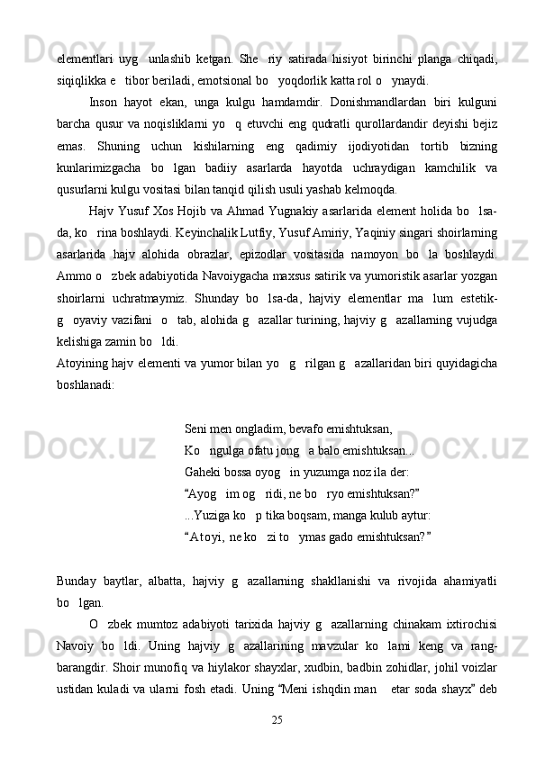 elementlari   uyg unlashib   ketgan.   She riy   satirada   hisiyot   birinchi   planga   chiqadi, 
siqiqlikka e tibor beriladi, emotsional bo yoqdorlik katta rol o ynaydi.	
  
Inson   hayot   ekan,   unga   kulgu   hamdamdir.   Donishmandlardan   biri   kulguni
barcha   qusur   va   noqisliklarni   yo q   etuvchi   eng   qudratli   qurollardandir   deyishi   bejiz	

emas.   Shuning   uchun   kishilarning   eng   qadimiy   ijodiyotidan   tortib   bizning
kunlarimizgacha   bo lgan   badiiy   asarlarda   hayotda   uchraydigan   kamchilik   va	

qusurlarni kulgu vositasi bilan tanqid qilish usuli yashab kelmoqda.
Hajv Yusuf  Xos  Hojib  va Ahmad  Yugnakiy  asarlarida element  holida  bo lsa-	

da, ko rina boshlaydi. Keyinchalik Lutfiy, Yusuf Amiriy, Yaqiniy singari shoirlarning	

asarlarida   hajv   alohida   obrazlar,   epizodlar   vositasida   namoyon   bo la   boshlaydi.	

Ammo o zbek adabiyotida Navoiygacha maxsus satirik va yumoristik asarlar yozgan	

shoirlarni   uchratmaymiz.   Shunday   bo lsa-da,   hajviy   elementlar   ma lum   estetik-	
 
g oyaviy vazifani    o tab,  alohida  g azallar  turining,  hajviy g azallarning  vujudga	
   
kelishiga zamin bo ldi.	

Atoyining hajv elementi va yumor bilan yo g rilgan g azallaridan biri quyidagicha	
  
boshlanadi:
Seni men ongladim, bevafo emishtuksan,
Ko ngulga ofatu jong a balo emishtuksan...	
 
Gaheki bossa oyog in yuzumga noz ila der:	

Ayog im og ridi, ne bo ryo emishtuksan?	
 	  
...Yuziga ko p tika boqsam, manga kulub aytur:	

A t oyi,  ne ko zi to ymas gado emishtuksan?	
 	 
Bunday   baytlar,   albatta,   hajviy   g azallarning   shakllanishi   va   rivojida   ahamiyatli	

bo lgan.	

O zbek   mumtoz   adabiyoti   tarixida   hajviy   g azallarning   chinakam   ixtirochisi	
 
Navoiy   bo ldi.  	
 Uning   hajviy   g azallarining   mavzular   ko lami   keng   va   rang-	 
barangdir.  Shoir   munofiq va  hiylakor  shayxlar,  xudbin, badbin  zohidlar, johil   voizlar
ustidan  kuladi  va  ularni  fosh  etadi. Uning  Meni   ishqdin man   etar  soda  shayx  deb	
 	
25 