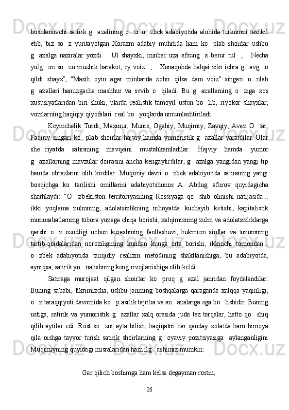 boshlanuvchi   satirik   g azalining   o zi   o zbek   adabiyotida   alohida   turkumni   tashkil  
etib,   biz   so z   yuritayotgan   Xorazm   adabiy   muhitida   ham   ko plab   shoirlar   ushbu	
 
g azalga   naziralar   yozdi.   Ul   shayxki,   minbar   uza   afsung a   berur   tul ,   Necha	
    
yolg on so zu muzhik harakot, ey voiz ,  Xonaqohda halqai zikr ichra g avg o	
     
qildi   shayx ,   Masih   oyin   agar   minbarda   zohir   qilsa   dam   voiz   singari   o nlab	
  	
g azallari   hanuzgacha   mashhur   va   sevib   o qiladi.   Bu   g azallarning   o ziga   xos	
   
xususiyatlaridan   biri   shuki,   ularda   realistik   tamoyil   ustun   bo lib,   riyokor   shayxlar,	

voizlarning haqiqiy qiyofalari  real bo yoqlarda umumlashtiriladi.	

Keyinchalik   Turdi,   Maxmur,   Munis,   Ogahiy,   Muqimiy,   Zavqiy,   Avaz   O tar,	

Faqiriy   singari   ko plab   shoirlar   hajviy   hamda   yumoristik   g azallar   yaratdilar.   Ular	
 
she riyatda   satiraning   mavqeini   mustahkamladilar.   Hajviy   hamda   yumor	

g azallarning   mavzular   doirasini   ancha   kengaytirdilar,   g azalga   yangidan   yangi   tip	
 
hamda   obrazlarni   olib   kirdilar.   Muqimiy   davri   o zbek   adabiyotida   satiraning   yangi	

bosqichga   ko tarilishi   omillarini   adabiyotshunos   A.   Abdug afurov   quyidagicha	
 
sharhlaydi:   O zbekiston   territoriyasining   Rossiyaga   qo shib   olinishi   natijasida...	
	 
ikki   yoqlama   zulmning,   adolatsizlikning   nihoyatda   kuchayib   ketishi,   kapitalistik
munosabatlarning tobora yuzaga chiqa borishi, xalqimizning zulm va adolatsizliklarga
qarshi   o z   ozodligi   uchun   kurashining   faollashuvi,   hukmron   sinflar   va   tuzumning	

tartib-qoidalaridan   noroziligining   kundan   kunga   orta   borishi,   ikkinchi   tomondan...
o zbek   adabiyotida   tanqidiy   realizm   metodining   shakllanishiga,   bu   adabiyotda,	

ayniqsa, satirik yo nalishning keng rivojlanishiga olib keldi.	
 
Satiraga   murojaat   qilgan   shoirlar   ko proq   g azal   janridan   foydalandilar.	
 
Buning   sababi,   fikrimizcha,   ushbu   janrning   boshqalarga   qaraganda   xalqqa   yaqinligi,
o z taraqqiyoti davomida ko p asrlik tajriba va an analarga ega bo lishidir. Buning	
   
ustiga,   satirik   va   yumoristik   g azallar   xalq   orasida   juda   tez   tarqalar,   hatto   qo shiq	
 
qilib   aytilar   edi.   Rost   so zni   ayta   bilish,   haqiqatni   har   qanday   xolatda   ham   himoya	

qila   oishga   tayyor   turish   satirik   shoirlarning   g oyaviy   pozitsiyasiga     aylanganligini	

Muqimiyning quyidagi misralaridan ham ilg ashimiz mumkin:	

Gar qilich boshimga ham kelsa degayman rostin,
26 