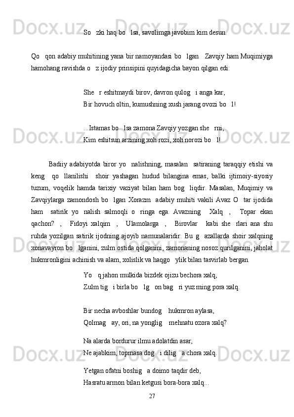 So zki haq bo lsa, savolimga javobim kim desun. 
Qo qon adabiy muhitining yana bir namoyandasi bo lgan     Zavqiy ham Muqimiyga	
 
hamohang ravishda o z ijodiy prinsipini quyidagicha bayon qilgan edi:	

She r eshitmaydi birov, davron qulog i anga kar,
 
Bir hovuch oltin, kumushning xush jarang ovozi bo l!	

...Istamas bo lsa zamona Zavqiy yozgan she rni,	
 
Kim eshitsun arzining xoh rozi, xoh norozi bo l!	

Badiiy   adabiyotda   biror   yo nalishning,   masalan     satiraning   taraqqiy   etishi   va	

keng     qo llanilishi     shoir   yashagan   hudud   bilangina   emas,   balki   ijtimoiy-siyosiy	

tuzum,   voqelik   hamda   tarixiy   vaziyat   bilan   ham   bog liqdir.   Masalan,   Muqimiy   va	

Zavqiylarga   zamondosh   bo lgan   Xorazm     adabiy   muhiti   vakili   Avaz   O tar   ijodida	
 
ham     satirik   yo nalish   salmoqli   o ringa   ega.   Avazning   Xalq ,   Topar   ekan	
    
qachon? ,   Fidoyi   xalqim ,   Ulamolarga ,   Birovlar   kabi   she rlari   ana   shu	
       
ruhda   yozilgan   satirik   ijodning   ajoyib   namunalaridir.   Bu   g azallarda   shoir   xalqning	

xonavayron bo lganini, zulm ostida qolganini, zamonaning nosoz qurilganini, jaholat	

hukmronligini achinish va alam, xolislik va haqgo ylik bilan tasvirlab bergan.	

Yo q jahon mulkida bizdek ojizu bechora xalq,	

Zulm tig i birla bo lg on bag ri yuz ming pora xalq.	
   
Bir necha avboshlar bundog  hukmron aylasa,	

Qolmag ay, ori, na yonglig  mehnatu ozora xalq?	
 
Na alarda bordurur ilmu adolatdin asar,
Ne ajabkim, topmasa dog i dilig a chora xalq.	
 
Yetgan ofatni boshig a doimo taqdir deb,	

Hasratu armon bilan ketgusi bora-bora xalq...
27 