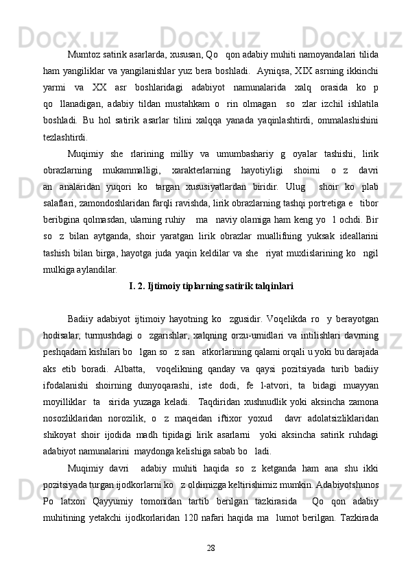 Mumtoz satirik asarlarda, xususan, Qo qon adabiy muhiti namoyandalari tilida
ham   yangiliklar  va   yangilanishlar   yuz  bera  boshladi.    Ayniqsa,  XIX  asrning  ikkinchi
yarmi   va   XX   asr   boshlaridagi   adabiyot   namunalarida   xalq   orasida   ko p	

qo llanadigan,   adabiy   tildan   mustahkam   o rin   olmagan     so zlar   izchil   ishlatila	
  
boshladi.   Bu   hol   satirik   asarlar   tilini   xalqqa   yanada   yaqinlashtirdi,   ommalashishini
tezlashtirdi.
Muqimiy   she rlarining   milliy   va   umumbashariy   g oyalar   tashishi,   lirik	
 
obrazlarning   mukammalligi,   xarakterlarning   hayotiyligi   shoirni   o z   davri	

an analaridan   yuqori   ko targan   xususiyatlardan   biridir.   Ulug   shoir   ko plab	
   
salaflari, zamondoshlaridan farqli ravishda, lirik obrazlarning tashqi portretiga e tibor	

beribgina qolmasdan, ularning ruhiy  ma naviy olamiga ham keng yo l ochdi. Bir	
  
so z   bilan   aytganda,   shoir   yaratgan   lirik   obrazlar   muallifning   yuksak   ideallarini	

tashish   bilan   birga,   hayotga   juda  yaqin   keldilar   va   she riyat   muxlislarining   ko ngil	
 
mulkiga aylandilar.
I. 2. Ijtimoiy tiplarning satirik talqinlari
Badiiy   adabiyot   ijtimoiy   hayotning   ko zgusidir.   Voqelikda   ro y   berayotgan	
 
hodisalar,   turmushdagi   o zgarishlar,   xalqning   orzu-umidlari   va   intilishlari   davrning	

peshqadam kishilari bo lgan so z san atkorlarining qalami orqali u yoki bu darajada	
  
aks   etib   boradi.   Albatta,     voqelikning   qanday   va   qaysi   pozitsiyada   turib   badiiy
ifodalanishi   shoirning   dunyoqarashi,   iste dodi,   fe l-atvori,   ta bidagi   muayyan	
  
moyilliklar     ta sirida   yuzaga   keladi.     Taqdiridan   xushnudlik   yoki   aksincha   zamona	

nosozliklaridan   norozilik,   o z   maqeidan   iftixor   yoxud     davr   adolatsizliklaridan	

shikoyat   shoir   ijodida   madh   tipidagi   lirik   asarlarni     yoki   aksincha   satirik   ruhdagi
adabiyot namunalarini  maydonga kelishiga sabab bo ladi.	

Muqimiy   davri     adabiy   muhiti   haqida   so z   ketganda   ham   ana   shu   ikki

pozitsiyada turgan ijodkorlarni ko z oldimizga keltirishimiz mumkin. Adabiyotshunos	

Po latxon   Qayyumiy   tomonidan   tartib   berilgan   tazkirasida     Qo qon   adabiy	
 
muhitining   yetakchi   ijodkorlaridan   120   nafari   haqida   ma lumot   berilgan.   Tazkirada	

28 