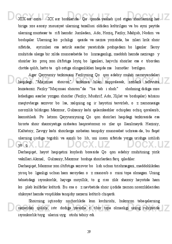 XIX   asr   oxiri     XX   asr   boshlarida     Qo qonda   yashab   ijod   etgan   shoirlarning   har 
biriga   xos   asosiy   xususiyat   ularning   taxallusi   oldidan   keltirilgan   va   bu   ayni   paytda
ularning muxtasar ta rifi hamdir. Jumladan,  Ado, Hoziq, Fazliy, Mahjub, Nodim  va	

boshqalar.   Ularning   ko pchiligi     qasida   va   nazira   yozishda,   ba zilari   lirik   shoir	
 
sifatida,     ayrimlari   esa   satirik   asarlar   yaratishda   peshqadam   bo lganlar.   Saroy	

muhitida  ularga bir  xilda munosabatda  bo linmaganligi, maddoh hamda nazirago y	
 
shoirlar   ko proq   xon   iltifotiga   loyiq   bo lganlari,   hajvchi   shoirlar   esa   e tibordan	
  
chetda qolib, hatto ta qib ostiga olinganliklari haqida ma lumotlar   berilgan.	
 
Agar   Qayyumiy   tazkirasini   Fazliyning   Qo qon   adabiy   muhiti   namoyandalari	

haqidagi   M a j muai   shoiron   tazkirasi   bilan   taqqoslasak,   sezilarli   tafovutni	
 
kuzatamiz. Fazliy  M a j muai  shoiron d a     b a  tab i shoh    shohning didiga mos	
   	 
keladigan   asarlar   yozgan   shoirlar   (Fazliy,  Mushrif,   Ado,  Xijlat   va   boshqalar)   tahsinu
maqtovlarga   sazovor   bo lsa,   xalqning   og ir   hayotini   tasvirlab,   o z   zamonasiga	
  
norozilik   bildirgan   Maxmur,   Gulxaniy   kabi   qalamkashlar   ochiqdan   ochiq   qoralanib,
kamsitiladi.   Po latxon   Qayyumiyning   Qo qon   shoirlari   haqidagi   tazkirasida   esa	
 
birorta   shoir   shaxsiyatiga   nisbatan   haqoratomuz   so zlar   qo llanilmaydi.   Haziniy,	
 
Kaltatoiy,   Zavqiy   kabi   shoirlarga   nisbatan   tanqidiy   munosabat   uchrasa-da,   bu   faqat
ularning   ijodiga   tegishli   va   asosli   bo lib,   uni   inson   sifatida   yerga   urishga   intilish	

yo q.	

Darhaqiqat,   hayot   haqiqatini   kuylash   borasida   Qo qon   adabiy   muhitining   yirik	

vakillari Akmal,   Gulxaniy, Maxmur  boshqa shoirlardan farq  qiladilar. 
Darhaqiqat, Maxmur xon iltifotiga sazovor bo lish uchun tirishmagani, maddohlikdan	

yiroq   bo lganligi   uchun   ham   saroydan   o z   munosib   o rnini   topa   olmagan.   Uning	
  
tabiatidagi   isyonkorlik,   hajvga   moyillik,   to g riso zlik   shaxsiy   hayotida   ham	
  
ko plab kulfatlar keltirdi. Bu esa o z navbatida shoir ijodida zamon nosozliklaridan	
 
shikoyat hamda voqelikka tanqidiy nazarni keltirib chiqardi.
Shoirning   iqtisodiy   nochorlikda   kun   kechirishi,   hukmron   tabaqalarning
nazaridan   qolishi,   iste dodiga   yarasha   e tibor   topa   olmasligi   uning   ruhiyatida	
 
isyonkorlik tuyg ularini uyg otishi tabiiy edi. 	
 
29 
