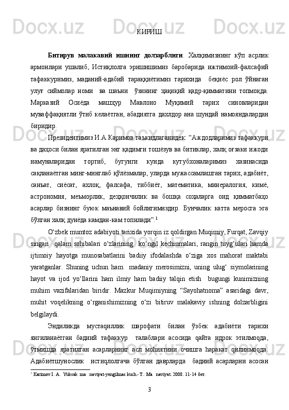 КИРИШ
     Битирув   малакавий   ишнинг   долзарблиги .   Халқимизнинг   кўп   асрлик
армонлари   ушалиб ,   Истиқлолга   эришишимиз   баробарида   ижтимоий - фалсафий
тафаккуримиз ,   маданий - адабий   тараққиётимиз   тарихида     беқиёс   рол   ўйнаган
улуғ   сиймолар   номи     ва   шаъни     ўзининг   ҳақиқий   қадр - қимматини   топмоқда .
Марказий   Осиёда   машҳур   Мавлоно   Муқимий   тарих   синовларидан
муваффақиятли   ўтиб   келаётган ,   абадиятга   дахлдор   ана   шундай   намояндалардан
биридир .
Президентимиз И.А.Каримов таъкидлаганидек: “Аждодларимиз тафаккури
ва даҳоси билан яратилган энг қадимги тошёзув ва битиклар, халқ оғзаки ижоди
намуналаридан   тортиб,   бугунги   кунда   кутубхоналаримиз   хазинасида
сақланаётган минг-минглаб қўлёзмалар, уларда мужассамлашган тарих, адабиёт,
санъат,   сиёсат,   ахлоқ,   фалсафа,   тиббиёт,   математика,   минералогия,   кимё,
астрономия,   меъморлик,   деҳқончилик   ва   бошқа   соҳаларга   оид   қимматбаҳо
асарлар   бизнинг   буюк   маънавий   бойлигимиздир.   Бунчалик   катта   меросга   эга
бўлган халқ дунёда камдан-кам топилади”. 1
О‘zbek mumtoz adabiyoti tarixida yorqin iz qoldirgan Muqimiy, Furqat, Zavqiy
singari     qalam   sohibalari   о‘zlarining     kо‘ngil   kechinmalari,   rangin   tuyg‘ulari   hamda
ijtimoiy   hayotga   munosabatlarini   badiiy   ifodalashda   о‘ziga   xos   mahorat   maktabi
yaratganlar.   Shuning   uchun   ham     madaniy   merosimizni,   uning   ulug‘   siymolarining
hayot   va   ijod   yо‘llarini   ham   ilmiy   ham   badiiy   talqin   etish     bugungi   kunimizning
muhim   vazifalaridan   biridir.   Mazkur   Muqimiyning   “Sayohatnoma”   asaridagi   davr,
muhit   voqelikning   о‘rganishimizning   о‘zi   bitiruv   malakaviy   ishning   dolzarbligini
belgilaydi.
Эндиликда   мустаqиллик   шарофати   билан   ўзбек   адабиёти   тарихи
янгиланаётган   бадиий   тафаккур     талаблари   асосида   qайта   идрок   этилмоqда,
ўтмишда   яратилган   асарларнинг   асл   моhиятини   очишга   hаракат   qилинмоqда.
Адабиётшунослик     истиqлолгача   бўлган   даврларда     бадиий   асарларни   асосан
1
 Karimov I. A.  Yuksak  ma naviyat-yengilmas kuch.-T.: Ma naviyat. 2008. 11-14   бет.
3 