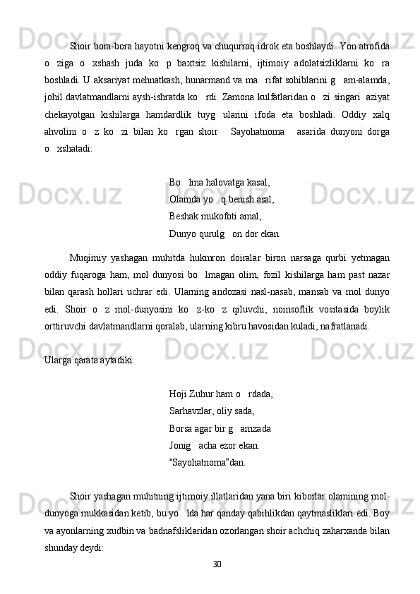 Shoir bora-bora hayotni kengroq va chuqurroq idrok eta boshlaydi. Yon atrofida
o ziga   o xshash   juda   ko p   baxtsiz   kishilarni,   ijtimoiy   adolatsizliklarni   ko ra   
boshladi. U aksariyat mehnatkash, hunarmand va ma rifat sohiblarini g am-alamda,	
 
johil davlatmandlarni aysh-ishratda ko rdi. Zamona kulfatlaridan o zi singari  aziyat	
 
chekayotgan   kishilarga   hamdardlik   tuyg ularini   ifoda   eta   boshladi.   Oddiy   xalq	

ahvolini   o z   ko zi   bilan   ko rgan   shoir   Sayohatnoma   asarida   dunyoni   dorga	
    
o xshatadi:	

Bo lma halovatga kasal,	

Olamda yo q benish asal,	

Beshak mukofoti amal,
Dunyo qurulg on dor ekan.	

Muqimiy   yashagan   muhitda   hukmron   doiralar   biron   narsaga   qurbi   yetmagan
oddiy   fuqaroga   ham,   mol   dunyosi   bo lmagan   olim,   fozil   kishilarga   ham   past   nazar	

bilan   qarash   hollari   uchrar   edi.   Ularning   andozasi   nasl-nasab,   mansab   va   mol   dunyo
edi.   Shoir   o z   mol-dunyosini   ko z-ko z   qiluvchi,   noinsoflik   vositasida   boylik	
  
orttiruvchi davlatmandlarni qoralab, ularning kibru havosidan kuladi, nafratlanadi. 
Ularga qarata aytadiki:
Hoji Zuhur ham o rdada,	

Sarhavzlar, oliy sada,
Borsa agar bir g amzada	

Jonig acha ezor ekan.	

    Sayohatnoma dan.	
 
Shoir yashagan muhitning ijtimoiy illatlaridan yana biri kiborlar olamining mol-
dunyoga mukkasidan ketib, bu yo lda har qanday qabihlikdan qaytmasliklari edi. Boy	

va ayonlarning xudbin va badnafsliklaridan ozorlangan shoir achchiq zaharxanda bilan
shunday deydi:
30 