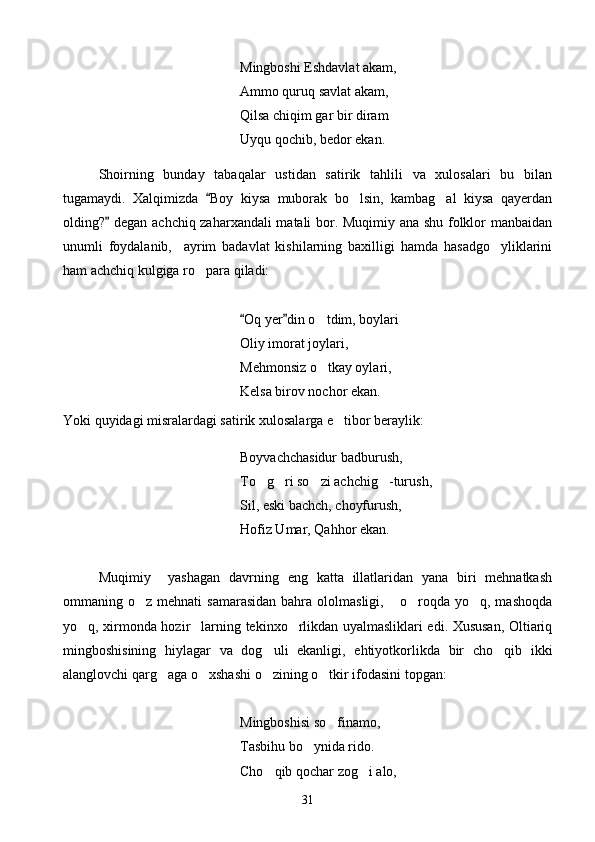 Mingboshi Eshdavlat akam,
Ammo quruq savlat akam,
Qilsa chiqim gar bir diram
Uyqu qochib, bedor ekan.
Shoirning   bunday   tabaqalar   ustidan   satirik   tahlili   va   xulosalari   bu   bilan
tugamaydi.   Xalqimizda   Boy   kiysa   muborak   bo lsin,   kambag al   kiysa   qayerdan	 
olding?  degan achchiq zaharxandali matali bor. Muqimiy ana shu folklor manbaidan	

unumli   foydalanib,     ayrim   badavlat   kishilarning   baxilligi   hamda   hasadgo yliklarini	

ham achchiq kulgiga ro para qiladi:	

Oq yer din o tdim, boylari 	
 	 
Oliy imorat joylari,
Mehmonsiz o tkay oylari,

Kelsa birov nochor ekan.
Yoki quyidagi misralardagi satirik xulosalarga e tibor beraylik:	

Boyvachchasidur badburush,
To g ri so zi achchig -turush,	
   
Sil, eski bachch, choyfurush,
Hofiz Umar, Qahhor ekan.
Muqimiy     yashagan   davrning   eng   katta   illatlaridan   yana   biri   mehnatkash
ommaning o z  mehnati  samarasidan  bahra ololmasligi,   o roqda yo q,  mashoqda	
   
yo q, xirmonda hozir larning tekinxo rlikdan uyalmasliklari edi. Xususan, Oltiariq	
  
mingboshisining   hiylagar   va   dog uli   ekanligi,   ehtiyotkorlikda   bir   cho qib   ikki	
 
alanglovchi qarg aga o xshashi o zining o tkir ifodasini topgan:	
   
Mingboshisi so finamo,	

Tasbihu bo ynida rido.	

Cho qib qochar zog i alo,	
 
31 